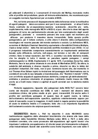 52
gli adiuvanti (l alluminio) e i conservanti (il mercurio del MeHg), mercanzia molto
utile al profitto del produttore, grazie all immuno-stimolazione, ma neurotossica per
un soggetto normale; figuriamoci per un malato di MCS.
Poi, nel lento processo di depauperamento della tolleranza verso la moltitudine
di agenti patogeni talora occorrono anni per il suo compimento si attua il botto
finale, costituito da un esposizione-reazione scatenante , descritto più volte,
esplicitamente, nelle monografie MCS-I e MCS-II, si può dire che la dose dell agente
patogeno di turno sia particolarmente elevata per tale scatenamento degli eventi
patogenetici, piuttosto è verosimile pensare che essa capiti nel momento più
efficace per produrre il massimo danno irreversibile. Sotto questo profilo
patogenetico, per il lettore comune, è utile citare il divenire della configurazione
nosologica nel recente passato del mondo sanitario e sociale. La definizione MCS,
acronimo di Multiple Chemical Senstivity, equivalente a Sensibilità Chimica Multipla,
risale a tempi storici dalla fine del secondo conflitto mondiale in poi (1950) - in cui
il progresso industriale comportava essenzialmente un inquinamento ambientale
basato sulla diffusione, nell aria, nell acqua, nel terreno e nei cibi, di composti
chimici. Solo in tempi recenziori, dal 1973, è esordita l era della telefonia mobile,
che ha elargito in tutto il mondo un peculiare agente patogeno: i campi
elettromagnetici (o CEM). Esattamente il 3 aprile 1973, il prototipo Dyna-Tac, della
Motorola, fece la sua prima chiamata in una strada di Manhattan (NYC). Da allora, la
salubrità dell ambiente è diversa rispetto a prima, checché ne dica la lobby dei
produttori industriali. Del resto, non si può nemmeno tacere che, dal momento in
cui Thomas Alva Edison ispirò la rivoluzione del passaggio dall illuminazione con la
candela di cera alla la sua lampada a incandescenza, che "illuminò il mondo" (1879),
con un infinita sequela di apparecchiature elettriche, compresi gli elettrodomestici
emblema e prezioso strumento di progresso, l ambiente risultò invaso da CEM,
anche se a livelli meno intensi e capillari di quelli correlati con la telefonia mobile
d oggi.
Pertanto oggigiorno, riguardo alla patogenesi della MCS-TILT occorre tener
conto del rilevante contributo dei CEM, in tutti i momenti del divenire della
condizione clinica, dal primo stadio ai più gravi, irreversibili. Ed anche sotto il
profilo del contributo patogeno di questo tipo di agenti nocivi, la tattica
dell evitamento dell esposizione specifica, applicata volontariamente oppure per
stato di necessità, va per la maggiore. A molti malati è negata persino la possibilità
di usare la telefonia mobile e il computer, fatto che è un importante ingrediente
dell isolamento sociale che colpisce questi sventurati.
DIAGNOSTICA: Martin L. Pall ha descritto il ciclo NO/ONOO come
testimonianza oggettiva delle alterazioni biochimiche che stanno alla base della
patogenesi della Sensibilità Chimica Multipla (alias MCS, o TILT) e delle altre
sindromi correlate, che sono provocate dall esposizione agli agenti tossici che
inquinano l ambiente occupazionale e di vita dei paesi più intensamente sviluppati,
alias industrializzati. Questi dati scientifici sono molto importanti, non solo sotto il
 