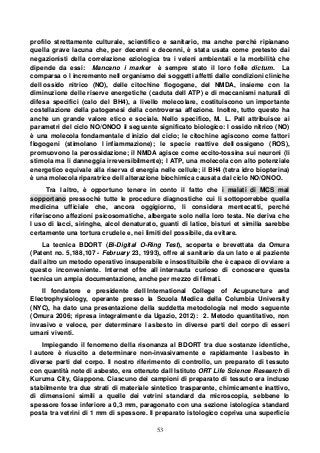 53
profilo strettamente culturale, scientifico e sanitario, ma anche perché ripianano
quella grave lacuna che, per decenni e decenni, è stata usata come pretesto dai
negazionisti della correlazione eziologica tra i veleni ambientali e la morbilità che
dipende da essi: Mancano i marker è sempre stato il loro folle dictum. La
comparsa o l incremento nell organismo dei soggetti affetti dalle condizioni cliniche
dell ossido nitrico (NO), delle citochine flogogene, del NMDA, insieme con la
diminuzione delle riserve energetiche (caduta dell ATP) e di meccanismi naturali di
difesa specifici (calo del BH4), a livello molecolare, costituiscono un importante
costellazione della patogenesi della controversa affezione. Inoltre, tutto questo ha
anche un grande valore etico e sociale. Nello specifico, M. L. Pall attribuisce ai
parametri del ciclo NO/ONOO il seguente significato biologico: l ossido nitrico (NO)
è una molecola fondamentale d inizio del ciclo; le citochine agiscono come fattori
flogogeni (stimolano l infiammazione); le specie reattive dell ossigeno (ROS),
promuovono la perossidazione; il NMDA agisce come eccito-tossina sui neuroni (li
stimola ma li danneggia irreversibilmente); l ATP, una molecola con alto potenziale
energetico equivale alla riserva d energia nelle cellule; il BH4 (tetra idro biopterina)
è una molecola riparatrice dell alterazione biochimica causata dal ciclo NO/ONOO.
Tra l altro, è opportuno tenere in conto il fatto che i malati di MCS mal
sopportano pressoché tutte le procedure diagnostiche cui li sottoporrebbe quella
medicina ufficiale che, ancora oggigiorno, li considera mentecatti, perché
riferiscono affezioni psicosomatiche, albergate solo nella loro testa. Ne deriva che
l uso di lacci, siringhe, alcol denaturato, guanti di latice, bisturi et similia sarebbe
certamente una tortura crudele e, nei limiti del possibile, da evitare.
La tecnica BDORT (Bi-Digital O-Ring Test), scoperta e brevettata da Omura
(Patent no. 5,188,107 - February 23, 1993), offre al sanitario da un lato e al paziente
dall altro un metodo operativo insuperabile e insostituibile che è capace di ovviare a
questo inconveniente. Internet offre all internauta curioso di conoscere questa
tecnica un ampia documentazione, anche per mezzo di filmati.
Il fondatore e presidente dell International College of Acupuncture and
Electrophysiology, operante presso la Scuola Medica della Columbia University
(NYC), ha dato una presentazione della suddetta metodologia nel modo seguente
(Omura 2006; ripresa integralmente da Ugazio, 2012): 2. Metodo quantitativo, non
invasivo e veloce, per determinare l asbesto in diverse parti del corpo di esseri
umani viventi.
Impiegando il fenomeno della risonanza al BDORT tra due sostanze identiche,
l autore è riuscito a determinare non-invasivamente e rapidamente l asbesto in
diverse parti del corpo. Il nostro riferimento di controllo, un preparato di tessuto
con quantità note di asbesto, era ottenuto dall Istituto ORT Life Science Research di
Kuruma City, Giappone. Ciascuno dei campioni di preparato di tessuto era incluso
stabilmente tra due strati di materiale sintetico trasparente, chimicamente inattivo,
di dimensioni simili a quelle dei vetrini standard da microscopia, sebbene lo
spessore fosse inferiore a 0,3 mm, paragonato con una sezione istologica standard
posta tra vetrini di 1 mm di spessore. Il preparato istologico copriva una superficie
 
