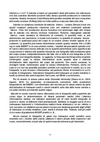 54
inferiore a 1 cm2
. Il metodo si basò sui precedenti studi dell autore che indicavano
che due sostanze identiche presenti nella stessa quantità producono la risonanza
massima. Questa risonanza è identificata dalla perdita completa del tono muscolare
dell anello circolare (O-Ring) fatto tra il dito pollice e ciascuna delle altre dita.
Usando un campione costituito da asbesto bianco , l autore (Omura) trovò che
questi campioni producono risonanza solo con materiali contenenti asbesto
bianco . Essi non producono alcuna risonanza con qualunque degli altri cinque
tipi di asbesto con diverse strutture molecolari. Pertanto, impiegando asbesto
bianco come sostanza di riferimento di controllo, in quantità nota, si può
determinare con precisione, in modo non-invasivo, la quantità di asbesto bianco
presente in qualunque parte del corpo di un essere umano vivente oppure di un
cadavere. La quantità può essere determinata usando questo metodo fino a 0,005
mg in unità BDORT in un area unitaria. Inoltre, i risultati dei precedenti quindici anni
di ricerca dell autore hanno indicato che la quantità determinata sulla superficie del
corpo umano è identica alla quantità rilevata da una fotografia della medesima parte
del corpo umano, indipendentemente dal fatto che si tratti di una fotografia su film
oppure di una fotografia digitale. In aggiunta, le fotocopie del fotogramma originale
contengono quasi la stessa informazione come quando essa è ottenuta
direttamente dalla superficie del corpo del paziente. Con nostra sorpresa, le
immagini faxate contenevano quasi la stessa informazione. Pertanto, anche nel
caso in cui non sia possibile prendere contatto con il paziente in studio, se c è una
fotografia, si può ricavare l informazione sul paziente riferita al momento in cui fu
scattato il fotogramma. Valutazione fotografica dell indossare un anello metallico o
anelli su diverse dita sulla troponina I del cuore, sul DEHA e sul telomero.
Più di recente, lo stesso autore della Columbia University (Omura et al., 2010;
Ugazio, 2012) ha presentato un interessante evoluzione delle prestazioni
diagnostiche del BDORT, con riferimento alla nocività per la salute umana da parte
dell abitudine di indossare anelli o monili metallici sulle dita della mano sinistra o
sul polso sinistro, precisando quanto segue.
Giacché le nostre ricerche hanno dimostrato che la fotografia della superficie del
corpo dopo la determinazione di diversi parametri medici offre l identica
informazione medica, noi abbiamo esaminato più di venti recenti fotografie di
uomini e donne di differenti livelli professionali. Sebbene la maggior parte di loro
indossasse indumenti e l informazione medica fosse attenuata e un po ridotta, e
non accurata, noi abbiamo ancora potuto trovare una tendenza generale degli effetti
di indossare un anello metallico o più anelli in diverse dita. Tuttavia, tutti gli anelli
d oro erano di gradazione BDORT positivi (+ 3) .
Alcuni esempi di fotografie di gente che indossava anelli metallici sono
mostrate con i risultati delle analisi, sebbene il valore attuale della troponina I del
cuore, verosimilmente, sia più alto di quello misurato attraverso gli indumenti.
 