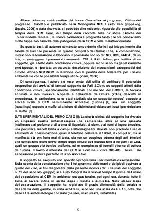 57
Alison Johnson, autrice-editor del lavoro Casualties of progress, Vittime del
progresso tradotto e pubblicato nella Monografia MCS I (sito web grippa.org,
Ugazio, 2009) è stata riservata, si potrebbe dire reticente, riguardo alle possibilità di
terapia della SCM. Però, dal tempo della raccolta delle 57 storie cliniche dei
canarini della miniera , la ricerca biomedica è progredita tanto che ora conosciamo
molte tappe biochimiche della patogenesi della SCM e delle malattie correlate.
Su queste basi, all autore è sembrato conveniente riferirsi qui integralmente alla
tabella di Pall che presenta un quadro completo dei farmaci che, in combinazione,
inibiscono la formazione o bloccano il potenziale nocivo di: NO, ROS, NMDA, da un
lato, e proteggono i parametri favorevoli: ATP & BH4. Infine, per l utilità di un
soggetto, già affetto dalla condizione clinica, oppure ancor sano ma geneticamente
predisposto, è riportata un accurata descrizione dei meccanismi patogenetici del
circolo vizioso NO/ONOO in relazione con la perdita della tolleranza per i veleni
ambientali e con le possibilità terapeutiche (Ziem, 2006).
Di conseguenza, l autore s è reso conto dell utilità di verificare il potenziale
terapeutico del cocktail di farmaci suggerito da Pall & Ziem, su soggetti affetti dalla
condizione clinica, specificamente identificati col metodo del BDORT, la tecnica
accurata e non invasiva scoperta e collaudata da Omura (2006), descritti in
precedenza. In particolare, sono stati studiati: sia un soggetto (cuoco) esposto a
elevati livelli di CEM nell ambiente lavorativo (cucina) [I], sia un soggetto
(casalinga) esposto a muffe ed al cloro di disinfettanti-sbiancanti usati per debellare
le muffe [II].
DATI SPERIMENTALI DEL PRIMO CASO [I]: La storia clinica del soggetto ha rivelato
un singolare quadro sintomatologico che comprende, oltre ad una spiccata
intolleranza al profumo e all aroma di liquerizia, al cloro, e ai fumi di legno bruciato,
una peculiare suscettibilità ai campi elettromagnetici. Questa non preclude l uso di
strumenti di comunicazione, quali il telefono cellulare, il tablet, il computer, ma si
manifesta sia con forte mal di testa, sia con un cospicuo edema degli arti inferiori
che compaiono entro breve tempo dopo l inizio dell esposizione a sorgenti di CEM,
quali un gruppo elettronico antifurto, ed un complesso di fornelli e forno di cottura
da cucina. Il livello d intensità del CEM si avvicina a circa 380-400 Tesla. Tale
esposizione perdura per tutto il turno lavorativo.
Il soggetto ha eseguito uno specifico programma sperimentale osservazionale.
Sulla scorta della constatazione che il fotogramma delle mani e dei piedi equivale a
quello del viso, ai fini diagnostici della presente ricerca (cfr. i risultati del soggetto
n. 21 del secondo gruppo) si è auto fotografata il viso al tempo 0 (prima dell inizio
dell esposizione ai CEM in ambiente occupazionale), poi ogni ora, durante tutto il
turno di lavoro, infine in serata dopo il rientro a domicilio. Nelle stesse tappe
dell osservazione, il soggetto ha registrato il grado d intensità della cefalea e
dell edema delle gambe, in unità arbitrarie, secondo una scala da 0 a 10, oltre che
delle altre sintomatologie correlate (nausea, insicurezza, irritabilità).
 