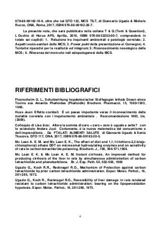 6
978-88-99182-19-9, oltre che nel QTO 122, MCS TILT, di Giancarlo Ugazio & Michele
Rucco, ONA, Roma, 2017, ISBN 978-88-99182-26-7.
La presente nota, che sarà pubblicata nella collana T & Q (Temi & Questioni),
L Occhio di Horus APS, Aprilia, 2019, ISBN 978-88-32202-00-7, comprenderà in
totale sei capitoli: 1. Relazione tra inquinanti ambientali e patologie correlate; 2.
Aspetti socio-sanitari della MCS; 3. Power point della presentazione al Convegno; 4.
Tentativi riparativi per la restitutio ad integrum; 5: Riconoscimento nosologico della
MCS; 6. Rilevanza del mercurio nell eziopatogenesi della MCS.
RIFERIMENTI BIBLIOGRAFICI
Floerscheim G. L., Schutzwirkung hepatotoxischer Stoffegegen lethale Dosen eines
Toxins aus Amanita Phalloides (Phalloidin) Biochem. Pharmacol. 15, 1589-1593,
1966.
Huss Jean: Effetto cocktail: É un passo importante verso il riconoscimento delle
malattie correlate con l inquinamento ambientale . Raccomandazione 1863, Ue,
(2009).
Colloquio di Lisa Izzo: Allora la somma di zero + zero + zero è uguale a sette? con
lo scienziato Anders Juul: Certamente, è la nuova matematica del consumismo e
dell imprenditoria . Da FTALATI ALIMENTI SALUTE di Giancarlo Ugazio & Xenia
Tkacova. QTO 117, ONA, 2017, ISBN 978-88-99182-20-5.
Mc Lean A. E. M. and Mc Lean E. K., The effect of diet and 1,1,1-trichloro-2,2-bis(p-
chlorophenyl) ethane DDT on microsomal hydroxylating enzymes and on sensitivity
of rats to carbon tetrachloride poisoning. Biochem. J., 100, 564-571,1966.
Mc Lean E. K. & Mc Lean A. E. M. Instant cirrhosis. An improved method for
producing cirrhosis of the liver in rats by simultaneous administration of carbon
tetrachloride and phenobarbitone. Br. J. Exp. Path. 50, 502-506, 1969
Ugazio G., Koch R.R., Recknagel R.O., Mechanism of Protection against carbon
tetrachloride by prior carbon tetrachloride administration. Exper. Molec. Pathol., 16,
281-285, 1972.
Ugazio G., Koch R., Recknagel R.O., Reversibility of liver damage in rats rendered
resistant to carbon tetrachloride administration: bearing on the lipoperoxidation
hypotesis. Exper. Molec. Pathol., 18, 281-289, 1973.
 