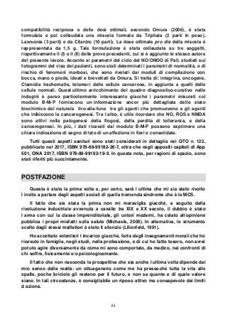 61
compatibilità reciproca e delle dosi ottimali, secondo Omura (2006), è stata
formulata e poi collaudata una miscela formata da Triphala (2 parti in peso),
Lawsonia (3 parti) e da Cilantro (10 parti). La dose ottimale pro die della miscela è
rappresentata da 1,5 g. Tale formulazione è stata collaudata su tre soggetti,
rispettivamente il (I) e il (II) delle prove precedenti, cui si è aggiunto lo stesso autore
del presente lavoro. Accanto ai parametri del ciclo del NO/ONOO di Pall, studiati sui
fotogrammi del viso dei pazienti, sono stati determinati i parametri di normalità, o di
rischio di fenomeni morbosi, che sono rivelati dai moduli di compilazione con
bocca, mano o piede, ideati e brevettati da Omura. Si tratta di: integrina, oncogene,
Clamidia trachomatis, telomeri delle cellule cancerose, in aggiunta a quelli delle
cellule normali. Quest ultimo arricchimento del quadro diagnostico-curativo nelle
indagini è parso particolarmente interessante giacché i parametri misurati col
modulo B-M-P forniscono un informazione ancor più dettagliata dello stato
biochimico del naturale tiro-alla-fune tra gli agenti che promuovono e gli agenti
che inibiscono la cancerogenesi. Tra l altro, è utile ricordare che NO, ROS e NMDA
sono attivi nella patogenesi della flogosi, della perdita di tolleranza, e della
cancerogenesi. In più, i dati ricavati dal modulo B-M-P possono esprimere una
chiara indicazione di segno di lato di un affezione in fieri o consolidata.
Tutti questi aspetti sanitari sono stati considerati in dettaglio nel QTO n. 122,
pubblicato nel 2017, ISBN 978-88-99182-26-7, oltre che negli appositi capitoli di App
501, ONA 2017, ISBN 978-88-99182-19-9. In questa nota, per ragioni di spazio, sono
stati riferiti più succintamente.
POSTFAZIONE
Questa è stata la prima volta e, per certo, sarà l ultima che mi sia stato rivolto
l invito a parlare degli aspetti sociali di quella tremenda sindrome che è la MCS.
Il fatto che sia stata la prima non mi meraviglia giacché, a seguito della
rivoluzione industriale avvenuta a cavallo tra XIX e XX secolo, il dubbio è stato
l arma con cui la classe imprenditoriale, gli untori moderni, ha celato all opinione
pubblica i propri misfatti sulla salute (Michaels, 2008). In alternativa, lo strumento
scelto dagli stessi malfattori è stato il silenzio (Lilienfeld, 1991).
Ho accettato volentieri l incarico giacché, forte degli insegnamenti morali che ho
ricevuto in famiglia, negli studi, nella professione, e di cui ho fatto tesoro, non avrei
potuto agire diversamente da come mi sono comportato, da medico, nei confronti di
chi soffre, fisicamente e/o psicologicamente.
Il fatto che non nasconda la prospettiva che sia anche l ultima volta dipende dal
mio senso della realtà: un ottuagenario come me ha pressoché tutta la vita alle
spalle, poche briciole gli restano per il futuro, e non sa quante e di quale valore
siano. In tali circostanze, è consigliabile un riposo attivo ma consapevole dei limiti
d azione.
 