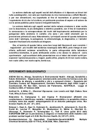 62
La sezione dedicata agli aspetti sociali dell affezione si è dipanata su binari del
tutto autobiografici, non solo per manifestare la mia riconoscenza a siffatti Maestri,
e per non dimenticarli, ma soprattutto al fine di trasmettere ai giovani d oggi,
l equivalente di ciò che io fui allora, un patrimonio prezioso di sapere e di azione da
cui la salute pubblica potrà ricavare innegabili benefici.
La sezione dedicata agli aspetti sanitari della nefasta sindrome è stata svolta
con la descrizione, la più dettagliata e obiettiva possibile, con il fine di trasmettere
la conoscenza e la consapevolezza dei rischi dell inquinamento ambientale per la
patogenesi della sindrome in cartello: che sono i più validi strumenti per la
prevenzione primaria di essa. Naturalmente, i principali scenari di questa trattazione
sono stati l eziologia, la patogenesi, la sintomatologia, la diagnostica e i tentativi
riparativi finalizzati alla restitutio ad integrum.
Ora, al termine di questa fatica, sono ben lungi dall illusione di aver convinto i
negazionisti più incalliti dell esistenza nosologica della MCS, però ritengo di aver
offerto sufficienti evidenze scientifiche, in parte attingendole dalla letteratura
scientifica biomedica, in parte attribuendo anche a me stesso lo status di cavia
sperimentale , agli ascoltatori della presentazione e/o ai lettori dei relativi scritti per
superare l ignoranza passiva e, magari, quella attiva, propria di chi non vuole vedere,
non vuole udire, non vuole capire, bontà sua.
RIFERIMENTI BIBLIOGRAFICI
ASEHA Qld Inc, Allergy, Sensitivity & Environmental Health - Allergia, Sensibilità e
Salute Ambientale - Organizzazione volontaria della comunità che fornisce aiuto alla
gente affetta da allergia, e sensibilità a cibi e a composti chimici. - Segreteria del
Comitato, Camera dei Rappresentanti, Comitato Permanente degli Affari Legali e
Costituzionali. PO Box 6021, Camera del Parlamento, AUSTRALIA. Legge di
Camberra 2600, 27 febbraio 2009
Ashford N., & Miller C., Chemical Exposures: Low Levels and High Stakes. New
York, Wiley & Sons (1998).
Belpomme D., Campagnac C. and Irigaray P. Biomarcatori affidabili che
caratterizzano e identificano malattie, l elettroipersensibilità e la sensibilità chimica
multipla, come due aspetti eziopatogenetici di un disturbo patologico unico. Rev
Environ Health, 30, 251 271, 2015.
Belyaev I., Dean A., Eger H., Hubmann G., Jandrisovits R., Johansson O., Kern M.,
Kundi M., Lercher P., Mosgöller W., Moshammer H., Müller K., Oberfeld G.,
Ohnsorge P., Pelzmann P., Scheingraber C., Thill R. Linee guida 2015 della
EUROPAEM EMF per la prevenzione, la diagnosi e il trattamento delle malattie e dei
problemi sanitari legati ai C.E.M. Rev Environ Health. 30, 337-371, 2015.
Bundesministerium für Gesundheit, Chemikalien-Sensitivität/MCS Multiple
Chemical Sensitivity (ICD-10 T78.4), 24.06.2008, Wien, Österreich.
 