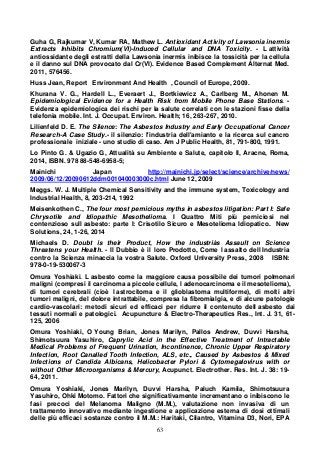 63
Guha G, Rajkumar V, Kumar RA, Mathew L. Antioxidant Activity of Lawsonia inermis
Extracts Inhibits Chromium(VI)-Induced Cellular and DNA Toxicity. - L attività
antiossidante degli estratti della Lawsonia inermis inibisce la tossicità per la cellula
e il danno sul DNA provocato dal Cr(VI). Evidence Based Complement Alternat Med.
2011, 576456.
Huss Jean, Report Environment And Health , Council of Europe, 2009.
Khurana V. G., Hardell L., Everaert J., Bortkiewicz A., Carlberg M., Ahonen M.
EpidemiologicaI Evidence for a Health Risk from Mobile Phone Base Stations. -
Evidenza epidemiologica dei rischi per la salute correlati con le stazioni fisse della
telefonia mobile. Int. J. Occupat. Environ. Health; 16, 263-267, 2010.
Lilienfeld D. E. The Silence: The Asbestos Industry and Early Occupational Cancer
Research-A Case Study.- il silenzio: l'industria dell'amianto e la ricerca sul cancro
professionale iniziale - uno studio di caso. Am J Public Health, 81, 791-800, 1991.
Lo Pinto G. & Ugazio G, Attualità su Ambiente e Salute, capitolo II, Aracne, Roma,
2014, ISBN. 978 88-548-6958-5;
Mainichi Japan http://mainichi.jp/select/science/archive/news/
2009/06/12/20090612ddm001040003000c.html June 12, 2009
Meggs. W. J. Multiple Chemical Sensitivity and the immune system, Toxicology and
Industrial Health, 8, 203-214, 1992
Meisenkothen C., The four most pernicious myths in asbestos litigation: Part I: Safe
Chrysotile and Idiopathic Mesothelioma. I Quattro Miti più perniciosi nel
contenzioso sull asbesto: parte I: Crisotilo Sicuro e Mesotelioma Idiopatico. New
Solutions, 24, 1-26, 2014
Michaels D. Doubt is their Product, How the industriàs Assault on Science
Threatens your Health. - Il Dubbio è il loro Prodotto, Come l assalto dell Industria
contro la Scienza minaccia la vostra Salute. Oxford UnIversity Press, 2008 ISBN:
978-0-19-530067-3
Omura Yoshiaki. L asbesto come la maggiore causa possibile dei tumori polmonari
maligni (compresi il carcinoma a piccole cellule, l adenocarcinoma e il mesotelioma),
di tumori cerebrali (cioè l astrocitoma e il glioblastoma multiforme), di molti altri
tumori maligni, del dolore intrattabile, compresa la fibromialgia, e di alcune patologie
cardio-vascolari: metodi sicuri ed efficaci per ridurre il contenuto dell asbesto dai
tessuti normali e patologici. Acupuncture & Electro-Therapeutics Res., Int. J. 31, 61-
125, 2006
Omura Yoshiaki, O Young Brian, Jones Marilyn, Pallos Andrew, Duvvi Harsha,
Shimotsuura Yasuhiro, Caprylic Acid in the Effective Treatment of Intractable
Medical Problems of Frequent Urination, Incontinence, Chronic Upper Respiratory
Infection, Root Canalled Tooth Infection, ALS, etc., Caused by Asbestos & Mixed
Infections of Candida Albicans, Helicobacter Pylori & Cytomegalovirus with or
without Other Microorganisms & Mercury, Acupunct. Electrother. Res. Int. J. 38: 19-
64, 2011.
Omura Yoshiaki, Jones Marilyn, Duvvi Harsha, Paluch Kamila, Shimotsuura
Yasuhiro, Ohki Motomo. Fattori che significativamente incrementano o inibiscono le
fasi precoci del Melanoma Maligno (M.M.), valutazione non invasiva di un
trattamento innovativo mediante ingestione e applicazione esterna di dosi ottimali
delle più efficaci sostanze contro il M.M.: Haritaki, Cilantro, Vitamina D3, Nori, EPA
 