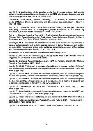 64
con DHA & applicazione della speciale carta (+) di conservazione dell energia
solare, che riduceva rapidamente l area attiva del M.M. e l asbesto. Acupuncture and
Electro-therapeutics Res., Int. J. 38, 36-76, 2013.
Overstreet, David, Miller, Claudia, Janowsky, D., & Russell, R. Potential Animal
Model of Multiple Chemical Sensitivity with Cholinergic Supersensitivity . Tox. 111:
119-134, 1996.
Pall M. L., Elevated Nitric Oxide/Peroxy-nitrite Theory of Multiple Chemical
Sensitivity: Central Role of N-Methyl-D-Aspartate Receptors in the Sensitivity
Mechanism, Environ Health Perspect 111:1461 1464, 2003.
Pall M. L. Multiple Chemical Sensitivity: Toxicological Questions and Mechanisms.
Chapter XX in General and Applied Toxicology, Bryan Ballantyne, Timothy C. Marrs,
Tore Syversen, Eds., John Wiley & Sons Inc., London, 2009.
Redmayne M. & Johansson O.. Potrebbe il danno sulla mielina da esposizione a
campo elettromagnetico di radiofrequenza spiegare il danno funzionale dell elettro-
ipersensibilità? un esame critico delle evidenze scientifiche. Journal of Toxicology
and Environmental Health, Part B, 17:247 258, 2014
Salvador D. MCS America News su www.mcs-america.org., 2007.
Tourtet C., Brochure, An increasingly alarming World Wide Public Health Problem
triggered by our Toxic Environment, 2007 a.
Tourtet C., Standard Accommodations under ADA for Persons Disabled by Multiple
Chemical Sensitivities (MCS), 2007 b.
Ugazio G., MCS-I Vittime del progresso (Casualties of progress Alison Johnson)
con sintesi delle storie cliniche di cinquantasette canarini della miniera, 2009; sito
www.grippa.org;
Ugazio G., MCS-II MCS: malattia da ambiente inquinato, vista da Giancarlo Ugazio,
medico non pentito, attraverso la letteratura scientifica, 2009; sito www.grippa.org;
Ugazio G., MCS-III MCS: malattia da ambiente inquinato, vista da Giancarlo Ugazio,
medico non pentito, attraverso la parola di malati, di gente a rischio, di soggetti con
la condizione morbosa in fieri, 2010; sito www.grippa.org;
Ugazio G., Medaglione su MCS dal Quaderno n. 4 - 2011, cap. 1; sito
www.grippa.org;
Ugazio G., Sintesi del Documento di Consenso del Governo spagnolo sulla MCS, dal
Quaderno n. 5 - 2012, cap. 8; sito www.grippa.org;
Ugazio G., Triade Interattiva, capitolo II, Aracne, Roma 2013, ISBN 978-88-548-6172-5
Ugazio G., Patologia Ambientale, Passato-Presente-Futuro, ONA Roma, App-501,
2017, ISBN. 978-88-99182-19-9;
Ugazio G. & Rucco M. MCS-TILT, QTO 122, ONA 2017, ISBN 978-88-99182-26-7.
 