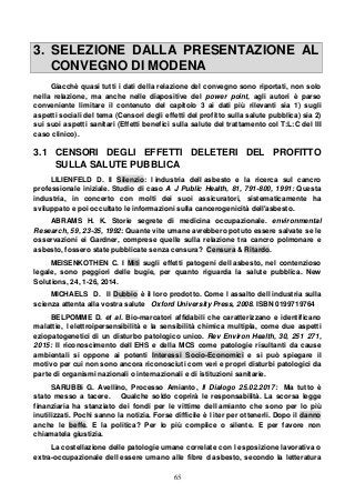 65
3. SELEZIONE DALLA PRESENTAZIONE AL
CONVEGNO DI MODENA
Giacchè quasi tutti i dati della relazione del convegno sono riportati, non solo
nella relazione, ma anche nelle diapositive del power point, agli autori è parso
conveniente limitare il contenuto del capitolo 3 ai dati più rilevanti sia 1) sugli
aspetti sociali del tema (Censori degli effetti del profitto sulla salute pubblica) sia 2)
sui suoi aspetti sanitari (Effetti benefici sulla salute del trattamento col T:L:C del III
caso clinico).
3.1 CENSORI DEGLI EFFETTI DELETERI DEL PROFITTO
SULLA SALUTE PUBBLICA
LILIENFELD D. Il Silenzio: l industria dell asbesto e la ricerca sul cancro
professionale iniziale. Studio di caso A J Public Health, 81, 791-800, 1991: Questa
industria, in concerto con molti dei suoi assicuratori, sistematicamente ha
sviluppato e poi occultato le informazioni sulla cancerogenicità dell'asbesto.
ABRAMS H. K. Storie segrete di medicina occupazionale. environmental
Research, 59, 23-35, 1992: Quante vite umane avrebbero potuto essere salvate se le
osservazioni ei Gardner, comprese quelle sulla relazione tra cancro polmonare e
asbesto, fossero state pubblicate senza censura? Censura & Ritardo.
MEISENKOTHEN C. I Miti sugli effetti patogeni dell asbesto, nel contenzioso
legale, sono peggiori delle bugie, per quanto riguarda la salute pubblica. New
Solutions, 24, 1-26, 2014.
MICHAELS D. Il Dubbio è il loro prodotto. Come l assalto dell industria sulla
scienza attenta alla vostra salute Oxford University Press, 2008. ISBN 0199719764
BELPOMME D. et al. Bio-marcatori affidabili che caratterizzano e identificano
malattie, l elettroipersensibilità e la sensibilità chimica multipla, come due aspetti
eziopatogenetici di un disturbo patologico unico. Rev Environ Health, 30, 251 271,
2015: Il riconoscimento dell EHS e della MCS come patologie risultanti da cause
ambientali si oppone ai potenti Interessi Socio-Economici e si può spiegare il
motivo per cui non sono ancora riconosciuti com veri e propri disturbi patologici da
parte di organismi nazionali o internazionali e di istituzioni sanitarie.
SARUBBi G. Avellino, Processo Amianto, Il Dialogo 25.02.2017: Ma tutto è
stato messo a tacere. Qualche soldo coprirà le responsabilità. La scorsa legge
finanziaria ha stanziato dei fondi per le vittime dell amianto che sono per lo più
inutilizzati. Pochi sanno la notizia. Forse difficile è l iter per ottenerli. Dopo il danno
anche le beffe. E la politica? Per lo più complice o silente. E per favore non
chiamatela giustizia.
La costellazione delle patologie umane correlate con l esposizione lavorativa o
extra-occupazionale dell essere umano alle fibre d asbesto, secondo la letteratura
 