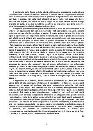 70
Il contenuto della figura e della tabella della pagina precedente merita alcune
considerazioni, alcune riflessioni, affinché il lettore riceva suggerimenti ottimali
nella valutazione dei rischi correlati con la presenza di agenti nocivi nell ambiente in
cui vive. In pratica, non solo negli alimenti di cui si nutre, nell acqua che beve,
nell aria che respira, ma anche in tutti i luoghi in cui vive, lavora, studia, svolge
pratiche di culto, si dedica ad attività sportive e/o ricreative, per dirla in breve,
intrattiene rapporti sociali di relazione col prossimo.
Lo spunto per condividere queste riflessioni mi è stato dato dallo stupore di un
lettore un equivalente dell uomo della strada - nell apprendere che aglio e cipolla
potrebbero avere effetti avversi per la salute. A costui andava detto, e l ho fatto, che
aglio e cipolla non si comportano come il cianuro, ma sono in grado di contribuire
agli effetti avversi di tanti altri agenti patogeni ambientali, non solo cancerogeni o
flogogeni ma patogeni in senso lato. A questo proposito ho avvalorato il mio
commento con la citazione di un frammento della pubblicazione di Y. Omura (2013):
Noi trovammo anche che alcuni tipi di cachi, la parte del fondo dei frutti con foglie
verdi, secche, e spesse, possiede sia la capacità di innescare il melanoma maligno,
come di peggiorare il tumore pre-esistente, simile a quella del mango, dell ananas,
delle arance, dell olio di cocco, dell uva bianca (l uva rossa non ha proprietà
avverse), e dei loro succhi. Anche l aglio e la cipolla hanno simili effetti
indesiderabili come il caco aspro. Durante lo stesso periodo, l autore spesso aveva
mangiato aringhe affumicate in scatola importate dalla Germania, così come aringhe
non affumicate in salsa di pomidoro. Quando noi le esaminammo entrambe, con
sorpresa trovammo che entrambi i tipi di aringa, affumicata e non affumicata,
avevano gli effetti di induzione e di peggioramento del melanoma maligno. D allora
in poi, noi esaminammo più di quindici differenti tipi di cute di pesce di fiume e di
mare, e trovammo lo stesso effetto d induzione del melanoma maligno, non solo
nella cute che pareva abnorme ma anche nella cute circostante più ampia che
sembrava normale. Di conseguenza, l autore smise di mangiare ogni tipo di cute di
pesce .
L approccio di Y. Omura, acuto scienziato bio-medico, tutt altro che incolto
uomo della strada, configura nitidamente il cosiddetto evitamento degli agenti
avversi per la salute ed equivale alla vera prevenzione primaria dei rischi
ambientali (cibo, acqua. aria, ambiente di vita o di lavoro). Esso potrebbe essere
esteso a tutti gli agenti patogeni, chimici e fisici, riportati nella figura e nella tabella
precedenti. Del resto a tale atteggiamento omissivo nei confronti dei rischi
ambientali, non sarebbe inopportuno affiancare un atteggiamento specificamente
commissivo , nella lotta attiva contro gli effetti avversi degli agenti patogeni. Si
tratterebbe di combattere gli effetti patogeni quando sono già localizzati nei modi
più diversi - all interno del nostro organismo. In queste circostanze, si tratterebbe di
una prevenzione secondaria ma pur sempre provvidenziale. In definitiva, questo è
ciò che si potrebbe ottenere dall azione combinata, e una volta tanto sinergistica
in positivo, dal cocktail di Triphala:Lawsonia:Cilantro. Il merito della
consapevolezza e della disponibilità di questi preziosi mezzi di difesa va ad A. Bag,
D. Guha, e Y. Omura, cui va tutta la nostra riconoscenza.
gu
 