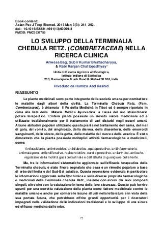 72
Book content:
Asian Pac J Trop Biomed. 2013 Mar; 3(3): 244 252.
doi: 10.1016/S2221-1691(13)60059-3
PMCID: PMC3631759
LO SVILUPPO DELLA TERMINALIA
CHEBULA RETZ. (COMBRETACEAE) NELLA
RICERCA CLINICA
Anwesa Bag, Subir Kumar Bhattacharyya,
& Rabi Ranjan Chattopadhyay*
Unità di Ricerca Agricola ed Ecologica,
Istituto indiano di Statistica
203, Barrackpore Trunk Road Kolkata-700 108, India
Riveduto da Rumiza Abd Rashid
RIASSUNTO
Le piante medicinali sono parte integrante della società umana per combattere
le malattie dagli albori della civiltà. La Terminalia Chebula Retz. (Fam.
Combretaceae), è chiamata Il Re della Medicinà in Tibet ed è sempre riportato in
cima alla lista deila Materia Medica Ayurvedica a causa del suo straordinario
potere terapeutico. L'intera pianta possiede un elevato valore medicinale ed è
utilizzato tradizionalmente per il trattamento di vari disturbi negli esseri umani.
Alcune abitudini popolari utilizzano questa pianta nel trattamento dell asma, del mal
di gola, del vomito, del singhiozzo, della diarrea, della dissenteria, delle emorroidi
sanguinanti, delle ulcere, della gotta, delle malattie del cuore e della vescica. È stato
dimostrato che la pianta possiede molteplici attività farmacologiche e medicinali,
come:
Antiossidante, antimicrobico, antidiabetico, epatoprotettivo, antiinfiammatorio,
antimutageno, antiproliferativo, radioprotettivo, cardio-protettivo, antiartritico, anticarie,
regolatore della motilità gastrointestinale e dell'attività di guarigione delle ferite.
Ma, tra le informazioni sistematiche aggiornate sull'efficacia terapeutica della
Terminalia chebula, è stato finora segnalato che essa è un rimedio popolare a base
di erbe dell India e del Sud-Est asiatico. Questa recensione evidenzia in particolare
le informazioni aggiornate sulla fitochimica e sulle diverse proprietà farmacologiche
e medicinali della Terminalia chebula Retz., insieme con alcuni dei suoi composti
singoli, oltre che con la valutazione in tema della loro sicurezza. Questo può fornire
spunti per una corretta valutazione della pianta come fattore medicinale contro le
malattie umane e anche per colmare le lacune attuali nella letteratura e in vista della
sua portata futura, che potrebbero offrire grandi opportunità per i ricercatori
impegnati nella validazione delle indicazioni tradizionali e lo sviluppo di una sicura
ed efficace medicina dalle erbe.
 