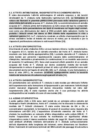 78
6.3. ATTIVITÀ ANTIMUTAGENA, RADIOPROTETTIVA E CHEMOPREVENTIVA
È stata documentata l attività antimutagena di estratto acquoso e dei tannini
idrolizzabili da T. chebula nella Salmonella typhimurium [33]. La formazione di
rotture dei filamenti in plasmide pBR322 DNA provocata dalla radiazione gamma è
stata inibita dall estratto acquoso di T. chebula [25]. La somministrazione di estratto
acquoso di T. chebula prima dell irradiazione su tutto corpo dei topi ha comportato
una riduzione della perossidazione dei lipidi di membrana nel fegato degli animali,
così come una diminuzione dei danni al DNA prodotti dalle radiazioni. Inoltre ha
protetto i linfociti umani dal danno al DNA indotto dalla esposizione in vitro a
radiazioni gamma [34]. La T. chebula ha mostrato un effetto chemioprotettivo per lo
stress ossidativo renale di indotto dal cloruro di nichel, per la tossicità e per la
risposta di proliferazione cellulare in ratti maschi Wistar [35].
6.4. ATTIVITÀ EPATOPROTETTIVA
Una miscela di acido chebulico (CA) e un suo isomero minore, l acido neochebulico,
in rapporto di 2:1, isolato da un estratto etanolico dal frutto di T. chebula hanno
mostrato una forte attività epatoprotettiva [36]. L estratto etanolico di T. chebula è
stata testato per prevenire l epatotossicità causata dalla somministrazione di
rifampicina, isoniazide e pirazinamide (in combinazione) in un modello sub-cronico
di tossicità (12 settimane) [37]. Sono stati osservati effetti protettivi di un estratto
acquoso del frutto di T. chebula sul danno ossidativo indotta dal ter-butil-
idroperossido in colture di epatociti primari di ratto e gli effetti protettivi sono stati
documentati anche nel fegato di ratto [28], [29]. La T. chebula, in una formulazione a
base di erbe (HP-1), ha mostrato un'attività epatoprotettiva contro la tossicità
indotta dal tetracloruro di carbonio negli epatociti di ratto [38].
6.5. ATTIVITÀ CARDIOPROTETTIVA
Un pretrattamento con estratto di T. chebula è stato testato per diminuire l'effetto
dell isoproterenolo sulla formazione di lipoperossidi e per mantenere l'attività degli
enzimi marcatori diagnostici nel danno miocardico indotto nel ratto dall
isoproterenolo [39]. È stato riportato anche che il suo pericarpo ha attività
cardioprotettiva nel modello di cuore di rana isolato [40].
6.6. AZIONE CITOPROTETTIVA
L acido gallico (GA) e (CA) sono stati isolati da un principio attivo estratto del
fitoterapico Kashi (mirabolano, frutto di T. chebula) che ha bloccato la citotossicità
mediata dai T linfociti citotossici. È stata anche bloccata da GA e CA, a
concentrazioni equivalenti, la formazione di granuli di esocitosi come risposta alla
stimolazione anti-CD3 [41]. L'esposizione all estratto etanolico del frutto di T.
chebula ha manifestato un notevole effetto citoprotettivo sulle cellule HEK-N / F.
Inoltre l'esposizione al suo estratto ha manifestato un significativo effetto
citoprotettivo contro il danno ossidativo indotto dai raggi UV. Questi risultati sono
stati attribuiti all'effetto inibitorio dell estratto di T. chebula sull'accorciamento
dell età dipendente della lunghezza dei telomeri, come dimostrano nei Southern
Blots i frammenti di restrizione terminali del DNA estratti dai passaggi di sub-cultura
 