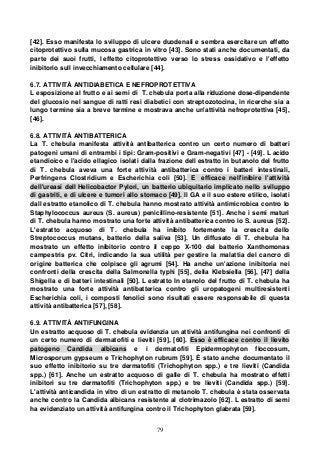 79
[42]. Esso manifesta lo sviluppo di ulcere duodenali e sembra esercitare un effetto
citoprotettivo sulla mucosa gastrica in vitro [43]. Sono stati anche documentati, da
parte dei suoi frutti, l effetto citoprotettivo verso lo stress ossidativo e l'effetto
inibitorio sull invecchiamento cellulare [44].
6.7. ATTIVITÀ ANTIDIABETICA E NEFROPROTETTIVA
L esposizione al frutto e ai semi di T. chebula porta alla riduzione dose-dipendente
del glucosio nel sangue di ratti resi diabetici con streptozotocina, in ricerche sia a
lungo termine sia a breve termine e mostrava anche un'attività nefroprotettiva [45],
[46].
6.8. ATTIVITÀ ANTIBATTERICA
La T. chebula manifesta attività antibatterica contro un certo numero di batteri
patogeni umani di entrambi i tipi: Gram-positivi e Gram-negativi [47] - [49]. L acido
etandioico e l'acido ellagico isolati dalla frazione dell estratto in butanolo del frutto
di T. chebula aveva una forte attività antibatterica contro i batteri intestinali,
Perfringens Clostridium e Escherichia coli [50]. E efficace nell'inibire l'attività
dell'ureasi dell Helicobactor Pylori, un batterio ubiquitario implicato nello sviluppo
di gastriti, e di ulcere e tumori allo stomaco [49]. Il GA e il suo estere etilico, isolati
dall estratto etanolico di T. chebula hanno mostrato attività antimicrobica contro lo
Staphylococcus aureus (S. aureus) penicillino-resistente [51]. Anche i semi maturi
di T. chebula hanno mostrato una forte attività antibatterica contro lo S. aureus [52].
L'estratto acquoso di T. chebula ha inibito fortemente la crescita dello
Streptococcus mutans, batterio della saliva [53]. Un diffusato di T. chebula ha
mostrato un effetto inibitorio contro il ceppo X-100 del batterio Xanthomonas
campestris pv. Citri, indicando la sua utilità per gestire la malattia del cancro di
origine batterica che colpisce gli agrumi [54]. Ha anche un'azione inibitoria nei
confronti della crescita della Salmonella typhi [55], della Klebsiella [56], [47] della
Shigella e di batteri intestinali [50]. L estratto In etanolo del frutto di T. chebula ha
mostrato una forte attività antibatterica contro gli uropatogeni multiresistenti
Escherichia coli, i composti fenolici sono risultati essere responsabile di questa
attività antibatterica [57], [58].
6.9. ATTIVITÀ ANTIFUNGINA
Un estratto acquoso di T. chebula evidenzia un attività antifungina nei confronti di
un certo numero di dermatofiti e lieviti [59], [60]. Esso è efficace contro il lievito
patogeno Candida albicans e i dermatofiti Epidermophyton floccosum,
Microsporum gypseum e Trichophyton rubrum [59]. È stato anche documentato il
suo effetto inibitorio su tre dermatofiti (Trichophyton spp.) e tre lieviti (Candida
spp.) [61]. Anche un estratto acquoso di galle di T. chebula ha mostrato effetti
inibitori su tre dermatofiti (Trichophyton spp.) e tre lieviti (Candida spp.) [59].
L'attività anticandida in vitro di un estratto di metanolo T. chebula è stata osservata
anche contro la Candida albicans resistente al clotrimazolo [62]. L estratto di semi
ha evidenziato un attività antifungina contro il Trichophyton glabrata [59].
 