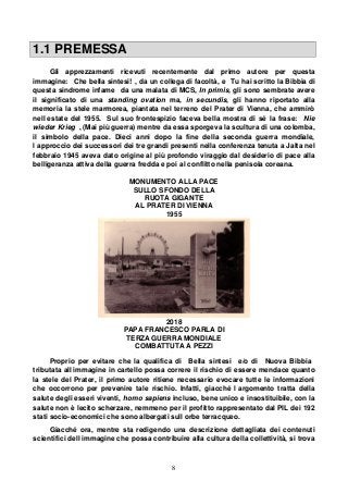 8
1.1 PREMESSA
Gli apprezzamenti ricevuti recentemente dal primo autore per questa
immagine: Che bella sintesi! , da un collega di facoltà, e Tu hai scritto la Bibbia di
questa sindrome infame da una malata di MCS, In primis, gli sono sembrate avere
il significato di una standing ovation ma, in secundis, gli hanno riportato alla
memoria la stele marmorea, piantata nel terreno del Prater di Vienna, che ammirò
nell estate del 1955. Sul suo frontespizio faceva bella mostra di sé la frase: Nie
wieder Krieg , (Mai più guerra) mentre da essa sporgeva la scultura di una colomba,
il simbolo della pace. Dieci anni dopo la fine della seconda guerra mondiale,
l approccio dei successori dei tre grandi presenti nella conferenza tenuta a Jalta nel
febbraio 1945 aveva dato origine al più profondo viraggio dal desiderio di pace alla
belligeranza attiva della guerra fredda e poi al conflitto nella penisola coreana.
MONUMENTO ALLA PACE
SULLO SFONDO DELLA
RUOTA GIGANTE
AL PRATER DI VIENNA
1955
2018
PAPA FRANCESCO PARLA DI
TERZA GUERRA MONDIALE
COMBATTUTA A PEZZI
Proprio per evitare che la qualifica di Bella sintesi e/o di Nuova Bibbia
tributata all immagine in cartello possa correre il rischio di essere mendace quanto
la stele del Prater, il primo autore ritiene necessario evocare tutte le informazioni
che occorrono per prevenire tale rischio. Infatti, giacché l argomento tratta della
salute degli esseri viventi, homo sapiens incluso, bene unico e insostituibile, con la
salute non è lecito scherzare, nemmeno per il profitto rappresentato dal PIL dei 192
stati socio-economici che sono albergati sull orbe terracqueo.
Giacché ora, mentre sta redigendo una descrizione dettagliata dei contenuti
scientifici dell immagine che possa contribuire alla cultura della collettività, si trova
 