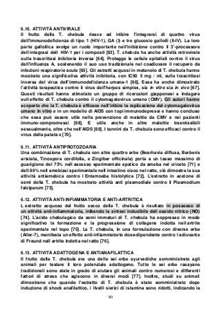 80
6.10. ATTIVITÀ ANTIVIRALE
Il frutto della T. chebula riesce ad inibire l'integrarsi di quattro virus
dell'immunodeficienza di tipo 1 (HIV-1), GA (I) e tre glucosio galloili (II-IV). La loro
parte galloilica svolge un ruolo importante nell'inibizione contro il 3'-processore
dell integrasi dell HIV-1 per i composti [63]. T. chebula ha anche attività retrovirale
sulla trascrittasi inibitoria inversa [64]. Protegge le cellule epiteliali contro il virus
dell'influenza A, sostenendo il suo uso tradizionale nel coadiuvare il recupero da
infezioni respiratorie acute [65]. Gli estratti acquosi in metanolo di T. chebula hanno
mostrato una significativa attività inibitoria, con IC50 5 mg / ml, sulla trascrittasi
inversa del virus dell'immunodeficienza umana-1 [66]. Essa ha anche dimostrato
l'attività terapeutica contro il virus dell'herpes simplex, sia in vitro sia in vivo [67].
Questi risultati hanno stimolato un gruppo di ricercatori giapponesi a indagare
sull effetto di T. chebula contro il cytomagalovirus umano (CMV). Gli autori hanno
scoperto che la T. chebula è efficace nell'inibire la replicazione del cytomagalovirus
umano in vitro e in un modello di AIDS con topi immunodepressi e hanno concluso
che essa può essere utile nella prevenzione di malattie da CMV e nei pazienti
immuno-compromessi [68]. E utile anche in altre malattie trasmissibili
sessualmente, oltre che nell'AIDS [69]. I tannini da T. chebula sono efficaci contro il
virus della patata x [70].
6.11. ATTIVITÀ ANTIPROTOZOARIA
Una combinazione di T. chebula con altre quattro erbe (Boerhavia diffusa, Berberis
aristata, Tinospora cordifolia, e Zingiber officinale) porta a un tasso massimo di
guarigione del 73% nell ascesso sperimentale epatico da ameba nel criceto [71] e
dell 89% nell amebiasi sperimentale nell intestino cieco nel ratto, ciò dimostra la sua
attività antiamebica contro l Entamoeba histolytica [72]. L'estratto in acetone di
semi della T. chebula ha mostrato attività anti plasmodiale contro il Plasmodium
falciparum [73].
6.12. ATTIVITÀ ANTI-INFIAMMATORIA E ANTI-ARTRITICA
L estratto acquoso del frutto secco della T. chebula è risultato in possesso di
un attività anti-infiammatoria, inibendo la sintesi inducibile dell ossido nitrico (NO)
[74]. L'acido chebulagico da semi immaturi di T. chebula ha soppresso in modo
significativo la formazione e la progressione di collagene indotta nell artrite
sperimentale nel topo [75]. La T. chebula, in una formulazione con diverse erbe
(Aller-7), manifesta un effetto anti-infiammatorio dose-dipendente contro l adiuvante
di Freund nell artrite indotta nel ratto [76].
6.13. ATTIVITÀ ADATTOGENA E ANTIANAFILATTICA
Il frutto della T. chebula era una delle sei erbe ayurvediche somministrate agli
animali per testare il loro potenziale adattogeno. Tutte le sei erbe rasayane
tradizionali sono state in grado di aiutare gli animali contro numerosi e differenti
fattori di stress che agiscono in diversi modi [77]. Inoltre, studi su animali
dimostrano che quando l'estratto di T. chebula è stato somministrato dopo
induzione di shock anafilattico, i livelli sierici di istamina sono ridotti, indicando la
 