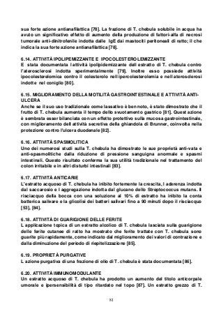 81
sua forte azione antianafilattica [78]. La frazione di T. chebula solubile in acqua ha
avuto un significativo effetto di aumento della produzione di fattori-alfa di necrosi
tumorale anti-dinitrofenile indotta dalle IgE dai mastociti peritoneali di ratto; il che
indica la sua forte azione antianafilattica [78].
6.14. ATTIVITÀ IPOLIPEMIZZANTE E IPOCOLESTEROLEMIZZANTE
E stata documentata l attività ipolipidemizzante dell estratto di T. chebula contro
l'aterosclerosi indotta sperimentalmente [79]. Inoltre esso possiede attività
ipocolesterelomica contro il colesterolo nell ipercolesterolemia e nell aterosclerosi
indotte nel coniglio [80].
6.15. MIGLIORAMENTO DELLA MOTILITÀ GASTROINTESTINALE E ATTIVITÀ ANTI-
ULCERA
Anche se il suo uso tradizionale come lassativo è ben noto, è stato dimostrato che il
frutto di T. chebula aumenta il tempo dello svuotamento gastrico [81]. Quest azione
è sembrata esser bilanciata con un effetto protettivo sulla mucosa gastrointestinale,
con miglioramento dell attività secretiva della ghiandola di Brunner, coinvolta nella
protezione contro l'ulcera duodenale [82].
6.16. ATTIVITÀ SPASMOLITICA
Uno dei numerosi studi sulla T. chebula ha dimostrato le sue proprietà anti-vata e
anti-spasmolitiche dalla riduzione di pressione sanguigna anormale e spasmi
intestinali. Questo risultato conferma la sua utilità tradizionale nel trattamento del
colon irritabile e in altri disturbi intestinali [83].
6.17. ATTIVITÀ ANTICARIE
L'estratto acquoso di T. chebula ha inibito fortemente la crescita, l aderenza indotta
dal saccarosio e l aggregazione indotta dal glucano dello Streptococcus mutans. Il
risciacquo della bocca con una soluzione al 10% di estratto ha inibito la conta
batterica salivare e la glicolisi dei batteri salivari fino a 90 minuti dopo il risciacquo
[53], [84].
6.18. ATTIVITÀ DI GUARIGIONE DELLE FERITE
L applicazione topica di un estratto alcolico di T. chebula lasciata sulla guarigione
delle ferite cutanee di ratto ha mostrato che ferite trattate con T. chebula sono
guarite più rapidamente, come indicato dal miglioramento dei valori di contrazione e
dalla diminuzione del periodo di riepitelizzazione [85].
6.19. PROPRIETÀ PURGATIVE
L azione purgativa di una frazione di olio di T. chebula è stata documentata [86].
6.20. ATTIVITÀ IMMUNOMODULANTE
Un estratto acquoso di T. chebula ha prodotto un aumento del titolo anticorpale
umorale e ipersensibilità di tipo ritardato nel topo [87]. Un estratto grezzo di T.
 