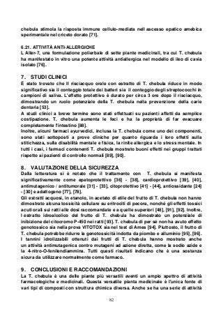 82
chebula stimola la risposta immune cellulo-mediata nell ascesso epatico amebica
sperimentale nel criceto dorato [71].
6.21. ATTIVITÀ ANTI-ALLERGICHE
L Aller-7, una formulazione polierbale di sette piante medicinali, tra cui T. chebula
ha manifestato in vitro una potente attività antiallergica nel modello di ileo di cavia
isolato [76].
7. STUDI CLINICI
È stato trovato che Il risciacquo orale con estratto di T. chebula riduce in modo
significativo sia il conteggio totale dei batteri sia il conteggio degli streptococchi in
campioni di saliva. L'effetto protettivo è durato per circa 3 ore dopo il risciacquo,
dimostrando un ruolo potenziale della T. chebula nella prevenzione della carie
dentaria [53].
A studi clinici a breve termine sono stati effettuati su pazienti affetti da semplice
costipazione. T. chebula aumenta le feci e ha la proprietà di far evacuare
completamente l'intestino [88].
Inoltre, alcuni farmaci ayurvedici, inclusa la T. chebula come uno dei componenti,
sono stati sottoposti a prove cliniche per quanto riguarda i loro effetti sulla
stitichezza, sulla disabilità mentale e fisica, la rinite allergica e lo stress mentale. In
tutti i casi, i farmaci contenenti T. chebula mostrato buoni effetti nei gruppi trattati
rispetto ai pazienti di controllo normali [89], [90].
8. VALUTAZIONE DELLA SICUREZZA
Dalla letteratura si è notato che il trattamento con T. chebula si manifesta
significativamente come epatoprotettivo [36] - [38], cardioprotettivo [39], [40],
antimutagenico / antitumorale [31] - [33], citoprotettivo [41] - [44], antiossidante [24]
- [30] e adattogeno [77], [78].
Gli estratti acquosi, in etanolo, in acetato di etile del frutto di T. chebula non hanno
dimostrato alcuna tossicità cellulare su eritrociti di pecora, nonché gli effetti tossici
acuti orali sui ratti alle dosi raccomandate e a quelle superiori [48], [91], [92]. Inoltre,
l estratto idroalcolico del frutto di T. chebula ha dimostrato un potenziale di
inibizione del citocromo P-450 nei ratti [93]. T. chebula di per sé non ha avuto effetto
genotossico sia nella prova VITOTOX sia nel test di Ames [94]. Piuttosto, il frutto di
T. chebula potrebbe ridurre la genotossicità indotta da piombo e alluminio [95], [96].
I tannini idrolizzabili ottenuti dai frutti di T. chebula hanno mostrato anche
un attività antimutagenica contro mutageni ad azione diretta, come la sodio azide e
la 4-nitro-O-fenilendiammina. Tutti questi risultati indicano che è una sostanza
sicura da utilizzare normalmente come farmaco.
9. CONCLUSIONI E RACCOMANDAZIONI
La T. chebula è una delle piante più versatili aventi un ampio spettro di attività
farmacologiche e medicinali. Questa versatile pianta medicinale è l'unica fonte di
vari tipi di composti con struttura chimica diversa. Anche se ha una serie di attività
 