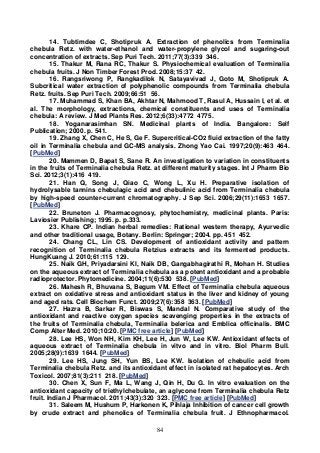 84
14. Tubtimdee C, Shotipruk A. Extraction of phenolics from Terminalia
chebula Retz. with water-ethanol and water-propylene glycol and sugaring-out
concentration of extracts. Sep Puri Tech. 2011;77(3):339 346.
15. Thakur M, Rana RC, Thakur S. Physiochemical evaluation of Terminalia
chebula fruits. J Non Timber Forest Prod. 2008;15:37 42.
16. Rangsriwong P, Rangkadilok N, Satayavivad J, Goto M, Shotipruk A.
Subcritical water extraction of polyphenolic compounds from Terminalia chebula
Retz. fruits. Sep Puri Tech. 2009;66:51 56.
17. Muhammad S, Khan BA, Akhtar N, Mahmood T, Rasul A, Hussain I, et al. et
al. The morphology, extractions, chemical constituents and uses of Terminalia
chebula: A review. J Med Plants Res. 2012;6(33):4772 4775.
18. Yoganarasimhan SN. Medicinal plants of India. Bangalore: Self
Publication; 2000. p. 541.
19. Zhang X, Chen C, He S, Ge F. Supercritical-CO2 fluid extraction of the fatty
oil in Terminalia chebula and GC-MS analysis. Zhong Yao Cai. 1997;20(9):463 464.
[PubMed]
20. Mammen D, Bapat S, Sane R. An investigation to variation in constituents
in the fruits of Terminalia chebula Retz. at different maturity stages. Int J Pharm Bio
Sci. 2012;3(1):416 419.
21. Han Q, Song J, Qiao C, Wong L, Xu H. Preparative isolation of
hydrolysable tannins chebulagic acid and chebulinic acid from Terminalia chebula
by high-speed counter-current chromatography. J Sep Sci. 2006;29(11):1653 1657.
[PubMed]
22. Bruneton J. Pharmacognosy, phytochemistry, medicinal plants. Paris:
Laviosier Publishing; 1995. p. p.333.
23. Khare CP. Indian herbal remedies: Rational western therapy, Ayurvedic
and other traditional usage, Botany. Berlin: Springer; 2004. pp. 451 452.
24. Chang CL, Lin CS. Development of antioxidant activity and pattern
recognition of Terminalia chebula Retzius extracts and its fermented products.
HungKuang J. 2010;61:115 129.
25. Naik GH, Priyadarsini KI, Naik DB, Gangabhagirathi R, Mohan H. Studies
on the aqueous extract of Terminalia chebula as a potent antioxidant and a probable
radioprotector. Phytomedicine. 2004;11(6):530 538. [PubMed]
26. Mahesh R, Bhuvana S, Begum VM. Effect of Terminalia chebula aqueous
extract on oxidative stress and antioxidant status in the liver and kidney of young
and aged rats. Cell Biochem Funct. 2009;27(6):358 363. [PubMed]
27. Hazra B, Sarkar R, Biswas S, Mandal N. Comparative study of the
antioxidant and reactive oxygen species scavenging properties in the extracts of
the fruits of Terminalia chebula, Terminalia belerica and Emblica officinalis. BMC
Comp Alter Med. 2010;10:20. [PMC free article] [PubMed]
28. Lee HS, Won NH, Kim KH, Lee H, Jun W, Lee KW. Antioxidant effects of
aqueous extract of Terminalia chebula in vitvo and in vitro. Biol Pharm Bull.
2005;28(9):1639 1644. [PubMed]
29. Lee HS, Jung SH, Yun BS, Lee KW. Isolation of chebulic acid from
Terminalia chebula Retz. and its antioxidant effect in isolated rat hepatocytes. Arch
Toxicol. 2007;81(3):211 218. [PubMed]
30. Chen X, Sun F, Ma L, Wang J, Qin H, Du G. In vitro evaluation on the
antioxidant capacity of triethylchebulate, an aglycone from Terminalia chebula Retz
fruit. Indian J Pharmacol. 2011;43(3):320 323. [PMC free article] [PubMed]
31. Saleem M, Hushum P, Harkonen K, Pihlaja Inhibition of cancer cell growth
by crude extract and phenolics of Terminalia chebula fruit. J Ethnopharmacol.
 