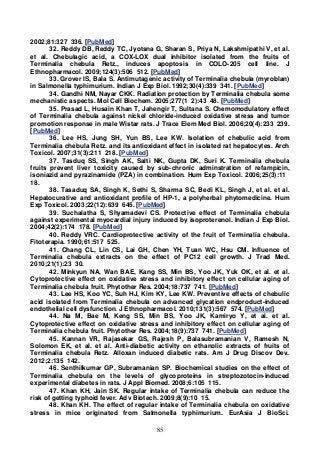 85
2002;81:327 336. [PubMed]
32. Reddy DB, Reddy TC, Jyotsna G, Sharan S, Priya N, Lakshmipathi V, et al.
et al. Chebulagic acid, a COX-LOX dual inhibitor isolated from the fruits of
Terminalia chebula Retz., induces apoptosis in COLO-205 cell line. J
Ethnopharmacol. 2009;124(3):506 512. [PubMed]
33. Grover IS, Bala S. Antimutagenic activity of Terminalia chebula (myroblan)
in Salmonella typhimurium. Indian J Exp Biol. 1992;30(4):339 341. [PubMed]
34. Gandhi NM, Nayar CKK. Radiation protection by Terminalia chebula some
mechanistic aspects. Mol Cell Biochem. 2005;277(1 2):43 48. [PubMed]
35. Prasad L, Husain Khan T, Jahengir T, Sultana S. Chemomodulatory effect
of Terminalia chebula against nickel chloride-induced oxidative stress and tumor
promotion response in male Wistar rats. J Trace Elem Med Biol. 2006;20(4):233 239.
[PubMed]
36. Lee HS, Jung SH, Yun BS, Lee KW. Isolation of chebulic acid from
Terminalia chebula Retz. and its antioxidant effect in isolated rat hepatocytes. Arch
Toxicol. 2007;31(3):211 218. [PubMed]
37. Tasduq SS, Singh AK, Salti NK, Gupta DK, Suri K. Terminalia chebula
fruits prevent liver toxicity caused by sub-chronic adminstration of refampicin,
isoniazid and pyrazinamide (PZA) in combination. Hum Exp Toxicol. 2006;25(3):11
18.
38. Tasaduq SA, Singh K, Sethi S, Sharma SC, Bedi KL, Singh J, et al. et al.
Hepatocurative and antioxidant profile of HP-1, a polyherbal phytomedicine. Hum
Exp Toxicol. 2003;22(12):639 645. [PubMed]
39. Suchalatha S, Shyamadevi CS. Protective effect of Terminalia chebula
against experimental myocardial injury induced by isoproterenol. Indian J Exp Biol.
2004;42(2):174 178. [PubMed]
40. Reddy VRC. Cardioprotective activity of the fruit of Terminalia chebula.
Fitoterapia. 1990;61:517 525.
41. Chang CL, Lin CS, Lai GH, Chen YH, Tuan WC, Hsu CM. Influence of
Terminalia chebula extracts on the effect of PC12 cell growth. J Trad Med.
2010;21(1):23 30.
42. Minkyun NA, Wan BAE, Kang SS, Min BS, Yoo JK, Yuk OK, et al. et al.
Cytoprotective effect on oxidative stress and inhibitory effect on cellular aging of
Terminalia chebula fruit. Phytother Res. 2004;18:737 741. [PubMed]
43. Lee HS, Koo YC, Suh HJ, Kim KY, Lee KW. Preventive effects of chebulic
acid isolated from Terminalia chebula on advanced glycation endproduct-induced
endothelial cell dysfunction. J Ethnopharmacol. 2010;131(3):567 574. [PubMed]
44. Na M, Bae M, Keng SS, Min BS, Yoo JK, Kamiryo Y, et al. et al.
Cytoprotective effect on oxidative stress and inhibitory effect on cellular aging of
Terminalia chebula fruit. Phytother Res. 2004;18(9):737 741. [PubMed]
45. Kannan VR, Rajasekar GS, Rajesh P, Balasubramanian V, Ramesh N,
Solomon EK, et al. et al. Anti-diabetic activity on ethanolic extracts of fruits of
Terminalia chebula Retz. Alloxan induced diabetic rats. Am J Drug Discov Dev.
2012;2:135 142.
46. Senthilkumar GP, Subramanian SP. Biochemical studies on the effect of
Terminalia chebula on the levels of glycoproteins in streptozotocin-induced
experimental diabetes in rats. J Appl Biomed. 2008;6:105 115.
47. Khan KH, Jain SK. Regular intake of Terminalia chebula can reduce the
risk of getting typhoid fever. Adv Biotech. 2009;8(9):10 15.
48. Khan KH. The effect of regular intake of Terminalia chebula on oxidative
stress in mice originated from Salmonella typhimurium. EurAsia J BioSci.
 