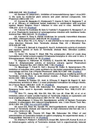 87
2000;44(4):245 249. [PubMed]
66. Gambari R, Lampronti L. Inhibition of immunodeficiency type-1 virus (HIV-
1) life cycle by medicinal plant extracts and plant derived compounds. Adv
Phytomed. 2006;2:299 311.
67. Kurowa M, Nagasaka K, Hirabayashi T, Uyama S, Sato H, Kagiyama T, et
al. et al. Efficacy of traditional herbal medicines in combination with acyclovir
against Herpes Simplex Virus-1 infection in vitro and in vitvo. Antiviral Res.
1995;27(1 2):19 37. [PubMed]
68. Yukawa TA, Kurokawa M, Sato S, Yoshida Y, Kageyamer S, Hasegawa T, et
al. et al. Prophylactic treatment of cytomagalovirus infection with traditional herbs.
Antiviral Res. 1996;32(2):63 70. [PubMed]
69. Vermani K, Garg S. Herbal medicines for sexually transmitted diseases
and AIDS. J Ethnopharmacol. 2002;80:49 66. [PubMed]
70. Ma H, Zhao YD, Li K, Kang T. A new alternative to treat swine influenza A
virus infection: Extracts from Terminalia chebula Retz. Afr J Microbiol Res.
2010;4(6):497 499.
71. Dwivedi S, Dwivedi A, Kapadia R, Kaul S. Anthelmintic activity of alcoholic
and aqueous extract of fruits of Terminalia chebula Retz. Ethnobot Leaflets.
2008;12:741 743.
72. Sohni YR, Kaimal P, Bhatt RM. The antiamoebic effect of crude drug
formulation of herbal extracts against Entamoeba histolytica in vitro and in vitro. J
Ethnopharmacol. 1995;45(1):43 52. [PubMed]
73. Bagavan A, Rahuman Al, Kamaraj C, Kaushik NK, Mohanakrishnan D,
Sahal D. Antiplasmodial activity of botanical extracts against Plasmodium
falciparum. Parasitol Res. 2011;108(5):1099 1109. [PubMed]
74. Moeslinger T, Friedl R, Volf I, Brunner M, Koller E, Spieckermann PG.
Inhibition of inducible nitric oxide synthesis by the herbal preparation Padma 28 in
macrophage cell line. Can J Physiol Pharmacol. 2000;78(11):861 866. [PubMed]
75. Nair V, Singh S, Gupta YK. Anti-arthritic and disease modifying activity of
Terminalia chebula Retz. in experimental models. J Pharm Pharmacol. 2010;
62(12):1801 1806. [PubMed]
76. Pratibha N, Saxena VS, Amit A, D'Souza P, Bagchi M, Bagchi D. Anti-
inflammatory activities of Aller-7, a novel polyherbal formulation for allergic rhinitis.
Int J Tissue React. 2004;26(1 2):43 51. [PubMed]
77. Rege NN, Thatte UM, Dahanukar SA. Adaptogenic properties of six
Rasayana herbs used in Ayurvedic medicines. Phytother Res. 1999;13:275 291.
[PubMed]
78. Shin TY, Jeong HG, Kim DK, Kim SH, Lee JK, Chae BS, et al. et al.
Inhibitory action of water soluble fraction of Terminalia chebula on systematic and
local anaphylaxis. J Ethnopharmacol. 2001;74:133 140. [PubMed]
79. Maruthappan V, Shree KS. Hypolipidemic activity of Haritaki (Terminalia
chebula) in atherogenic diet induced hyperlipidemic rats. J Adv Pharm Tech Res.
2010;1:229 235. [PMC free article] [PubMed]
80. Israni DA, Patel KV, Gandhi TR. Anti-hyperlipidemic activity of aqueous
extract of Terminalia chebula and Gaumutra in high cholesterol diet fed rats. Int J
Pharm Sci. 2010;1(1):48 59.
81. Tamhane MD, Thorate SP, Rege NN, Dahanukar SA. Effect of oral
administration of Terminalia chebula on gastric emptying: An experimental study. J
Postgrad Med. 1997;43(1):12 13. [PubMed]
82. Sharma P, Prakash T, Kotresha D, Ansari MA, Sahrm UR, Kumar B, et al. et
al. Antiulcerogenic activity of Terminalia chebula fruit in experimentally induced
 