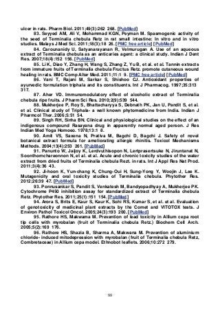 88
ulcer in rats. Pharm Biol. 2011;49(3):262 268. [PubMed]
83. Seyyed AM, Ali V, Mohammad KGN, Peyman M. Spasmogenic activity of
the seed of Terminalia chebula Retz in rat small intestine: In vitro and in vitro
studies. Malays J Med Sci. 2011;18(3):18 26. [PMC free article] [PubMed]
84. Carounanidy U, Satyanarayanan R, Velmurugan A. Use of an aqueous
extract of Terminalia chebula as an anticaries agent: a clinical study. Indian J Dent
Res. 2007;18(4):152 156. [PubMed]
85. Li K, Diao Y, Zhang H, Wang S, Zhang Z, Yu B, et al. et al. Tannin extracts
from immature fruits of Terminalia chebula Fructus Retz. promote cutaneous wound
healing in rats. BMC Comp Alter Med. 2011;11:1 9. [PMC free article] [PubMed]
86. Vani T, Rajani M, Sarkar S, Shishoo CJ. Antioxidant properties of
ayurvedic formulation triphala and its constituents. Int J Pharmacog. 1997;35:313
317.
87. Aher VD. Immunomodulatory effect of alcoholic extract of Terminalia
chebula ripe fruits. J Pharm Sci Res. 2010;2(9):539 544.
88. Mukherjee P, Roy S, Bhattacharyya S, Debnath PK, Jan U, Pandit S, et al.
et al. Clinical study of Triphala- a well known phytomedicine from India. Indian J
Pharmcol Ther. 2006;5:51 54.
89. Singh RH, Sinha BN. Clinical and physiological studies on the effect of an
indigenous compound Rasayana drug in apparently normal aged person. J Res
Indian Med Yoga Homoeo. 1978;13:1 8.
90. Amit VS, Saxena N, Prativa M, Bagchi D, Bagchi J. Safety of novel
botanical extract formula for ameliorating allergic rhinitis. Toxicol Mechanisms
Methods. 2004;13(4):253 261. [PubMed]
91. Panunto W, Jaijoy K, Lerdvuthisopon N, Lertprasertsuke N, Jiruntanat N,
Soonthornchareonnon N, et al. et al. Acute and chronic toxicity studies of the water
extract from dried fruits of Terminalia chebula Rezt. in rats. Int J Appl Res Nat Prod.
2011;3(4):36 43.
92. Ji-hoon K, Yun-chang K, Chung-Oui H, Sung-Yong Y, Woojin J, Lee K.
Mutagenicity and oral toxicity studies of Terminalia chebula. Phytother Res.
2012;26:39 47. [PubMed]
93. Ponnusankar S, Pandit S, Venkatesh M, Bandyopadhyay A, Mukherjee PK.
Cytochrome P450 inhibition assay for standardized extract of Terminalia chebula
Retz. Phytother Res. 2011;25(1):151 154. [PubMed]
94. Arora S, Brits E, Kaur S, Kaur K, Sohi RS, Kumar S, et al. et al. Evaluation
of genotoxicity of medicinal plant extracts by the Comet and VITOTOX tests. J
Environ Pathol Toxicol Oncol. 2005;24(3):193 200. [PubMed]
95. Rathore HS, Makwama M. Prevention of lead toxicity in Allium cepa root
tip cells with myrobalan (fruit of Terminalia chebula Retz.) Biochem Cell Arch.
2005;5(2):169 176.
96. Rathore HS, Shazia B, Sharma A, Makwana M. Prevention of aluminium
chloride- induced mitodepression with myrobalan (fruit of Terminalia chebula Retz,
Combretaceae) in Allium cepa model. Ethnobot leaflets. 2006;10:272 279.
 