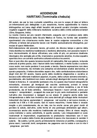89
ADDENDUM
HARITAKI (Terminalia chebula)
Gli autori, sia per la loro curiosità scientifica, sia con lo scopo di dare al lettore
un informazione più dettagliata e più esauriente, hanno approfondito la ricerca
bibliografica sul tema degli effetti benefici dei presidi curativi d origine naturale-
vegetale suggeriti dalla millenaria tradizione curativa delle civiltà estremo-orientali
(Cina, Giappone, India).
La nostra ricerca sui più recenti riferimenti, eseguita con il prezioso aiuto della
Biblioteca Centralizzata della Scuola Medica di Torino, ha fornito dati scientifici
sperimentali che chiariscono molto bene le nostre esigenze conoscitive e che
offriamo al lettore del presente lavoro con finalità esclusivamente divulgative, per
mezzo di quest Addendum.
Nell elaborazione del presente lavoro, gli autori, da diverso tempo a giorno della
trista diatriba tra medicina tradizionale e medicina alternativa, non possono tacere il
loro rincrescimento di dover affrontare, una volta di più, un perverso dualismo
ideologico che somiglia più al tifo, irrazionale e puramente emotivo, tra due squadre
sportive che a un corretto confronto culturale ed etico tra uomini.
Non si può dire che questa tenzone manchi di razionalità. Nel suo genere, la banda
elencata al primo posto, cioè i fautori delle loro tradizioni, è molto lucida e sa bene
cosa vuole: non vuole perdere il suo posto a tavola. Questa espressione non deve
apparire irreverente, ma richiede una semplice ed elementare analisi storicistica. A
questo proposito, il lettore dovrebbe sapere che, nella confederazione statunitense
degli inizi del XX secolo, buona parte della medicina diagnostica e curativa si
basava sulle millenarie tradizioni popolari, in parte, delle culture estremo-orientali e,
parzialmente, alle tradizioni non meno vetuste degli aborigeni del nuovo mondo, gli
Indiani d America. E verosimile ipotizzare che, tra queste due frazioni etnografiche
minoritarie, vivevano gli immigrati dal vecchio continente, arrivati in tempi
recenziori, sia con culture anglosassoni, sia con culture neolatine, e sia di fede
protestante, sia di fede cattolica. Comunque fossero i nuovi arrivati, erano pur
sempre i conquistatori , scappati da casa per le più varie motivazioni e pertanto
tutt altro che rinunciatari e ripiegati su se stessi. E proprio anche dalla loro
intraprendenza e dalla loro inventiva che sono derivati gli sviluppi delle rivoluzioni
industriali che hanno sostanziato il progresso nel vecchio e nel nuovo mondo, a
cavallo tra il XIX e il XX secolo. Con le nuove macchine, l homo faber è vissuto
meglio e più comodamente, da un lato, ma ha anche corso più gravi rischi di
perdere la salute, dall altro, sotto forma di una patologia ambientale agli albori,
sconosciuta anche alla medicina tradizionale del tempo. Oltre al vivere meglio,
come individui e come collettività, in quella società, i più intraprendenti si sono
trasformati in imprenditori, organizzando la produzione industriale con il loro
denaro e col sudore della fronte dei prestatori d opera che ricevevano in cambio il
salario. Da subito, i primi, pochi, primieramente mirarono al profitto, conseguito a
piene mani, i secondi, tanti, campavano ma pagarono con la salute e con la vita il
progresso per tutti.
 