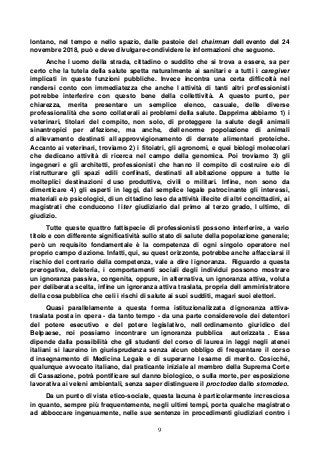 9
lontano, nel tempo e nello spazio, dalle pastoie del chairman dell evento del 24
novembre 2018, può e deve divulgare-condividere le informazioni che seguono.
Anche l uomo della strada, cittadino o suddito che si trova a essere, sa per
certo che la tutela della salute spetta naturalmente ai sanitari e a tutti i caregiver
implicati in queste funzioni pubbliche. Invece incontra una certa difficoltà nel
rendersi conto con immediatezza che anche l attività di tanti altri professionisti
potrebbe interferire con questo bene della collettività. A questo punto, per
chiarezza, merita presentare un semplice elenco, casuale, delle diverse
professionalità che sono collaterali ai problemi della salute. Dapprima abbiamo 1) i
veterinari, titolari del compito, non solo, di proteggere la salute degli animali
sinantropici per affezione, ma anche, dell enorme popolazione di animali
d allevamento destinati all approvvigionamento di derrate alimentari proteiche.
Accanto ai veterinari, troviamo 2) i fitoiatri, gli agronomi, e quei biologi molecolari
che dedicano attività di ricerca nel campo della genomica. Poi troviamo 3) gli
ingegneri e gli architetti, professionisti che hanno il compito di costruire e/o di
ristrutturare gli spazi edili confinati, destinati all abitazione oppure a tutte le
molteplici destinazioni d uso produttive, civili o militari. Infine, non sono da
dimenticare 4) gli esperti in leggi, dal semplice legale patrocinante gli interessi,
materiali e/o psicologici, di un cittadino leso da attività illecite di altri concittadini, ai
magistrati che conducono l iter giudiziario dal primo al terzo grado, l ultimo, di
giudizio.
Tutte queste quattro fattispecie di professionisti possono interferire, a vario
titolo e con differente significatività sullo stato di salute della popolazione generale;
però un requisito fondamentale è la competenza di ogni singolo operatore nel
proprio campo d azione. Infatti, qui, su quest orizzonte, potrebbe anche affacciarsi il
rischio del contrario della competenza, vale a dire l ignoranza. Riguardo a questa
prerogativa, deleteria, i comportamenti sociali degli individui possono mostrare
un ignoranza passiva, congenita, oppure, in alternativa, un ignoranza attiva, voluta
per deliberata scelta, infine un ignoranza attiva traslata, propria dell amministratore
della cosa pubblica che celi i rischi di salute ai suoi sudditi, magari suoi elettori.
Quasi parallelamente a questa forma istituzionalizzata d ignoranza attiva-
traslata posta in opera - da tanto tempo - da una parte considerevole dei detentori
del potere esecutivo e del potere legislativo, nell ordinamento giuridico del
Belpaese, noi possiamo incontrare un ignoranza pubblica autorizzata . Essa
dipende dalla possibilità che gli studenti del corso di laurea in leggi negli atenei
italiani si laureino in giurisprudenza senza alcun obbligo di frequentare il corso
d insegnamento di Medicina Legale e di superarne l esame di merito. Cosicché,
qualunque avvocato italiano, dal praticante iniziale al membro della Suprema Corte
di Cassazione, potrà pontificare sul danno biologico, o sulla morte, per esposizione
lavorativa ai veleni ambientali, senza saper distinguere il proctodeo dallo stomodeo.
Da un punto di vista etico-sociale, questa lacuna è particolarmente incresciosa
in quanto, sempre più frequentemente, negli ultimi tempi, porta qualche magistrato
ad abboccare ingenuamente, nelle sue sentenze in procedimenti giudiziari contro i
 