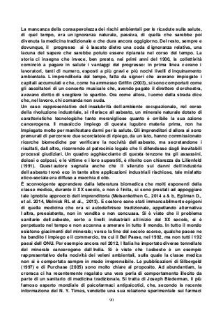 90
La mancanza della consapevolezza dei rischi ambientali per le ricadute sulla salute,
di quel tempo, era un ignoranza naturale, passiva, di quella che sarebbe poi
divenuta la medicina tradizionale e che dura ancora oggigiorno. Del resto, sempre e
dovunque, il progresso si è lascato dietro una coda d ignoranza relativa, una
lacuna del sapere che sarebbe potuto essere ripianata nel corso del tempo. La
storia ci insegna che invece, ben presto, nei primi anni del 1900, la collettività
cominciò a pagare in salute i vantaggi del progresso: in prima linea c erano i
lavoratori, tanti di numero, esposti a più gravi e più nocivi livelli d inquinamento
ambientale. L imprenditoria del tempo, fatta da signori che avevano impiegato i
capitali accumulati e che, come ha ammesso Griffin (2003), si sono comportati come
gli ascoltatori di un concerto musicale che, avendo pagato il direttore d orchestra,
avevano diritto di scegliere lo spartito. Ora come allora, l uomo della strada dice
che, nel lavoro, chi comanda non suda.
Un caso rappresentativo dell insalubrità dell ambiente occupazionale, nel corso
della rivoluzione industriale, si riferisce all asbesto, un minerale naturale dotato di
caratteristiche tecnologiche tanto meravigliose quanto è orribile la sua azione
cancerogena. Il massiccio impiego di questa lugubre materia prima, non ha
Impiegato molto per manifestare danni per la salute. Gli imprenditori d allora si sono
premurati di percorrere due scorciatoie di ripiego, da un lato, hanno commissionato
ricerche biomediche per verificare la nocività dell asbesto, ma secretandone i
risultati, dall altro, ricorrendo al patrocinio legale che li difendesse dagli inevitabili
processi giudiziari. Un quadro agghiacciante di questa tenzone tra gli assassini,
dolosi o colposi, e le vittime e i loro superstiti, è riferito con chiarezza da Lilienfeld
(1991). Quest autore segnala anche che il silenzio sui danni dell industria
dell asbesto trovò eco in tante altre applicazioni industriali rischiose, tale misfatto
etico-sociale era diffuso a macchia d olio.
È sconvolgente apprendere dalla letteratura biomedica che molti esponenti della
classe medica, durante il XX secolo, e non è finita, si sono prestati ad appoggiare
tale ignobile approccio dell imprenditoria (Meisenkothen C., 2014 a & b, Egilman D.,
et al. 2014, Melnick RL et al., 2013). E costoro sono stati immancabilmente epigoni
di quella medicina che ora si autodefinisce tradizionale, appellando alternativa
l altra, preesistente, non in vendita e non concussa. Si è visto che il problema
sanitario dell asbesto, sorto a livelli industriali all inizio del XX secolo, si è
perpetuato nel tempo e non accenna a smerare in tutto il mondo. In tutto il mondo
esistono giacimenti del minerale; verso la fine del secolo scorso, qualche paese ne
ha bandito l impiego e il commercio, tra cui il Bel Paese, nel 1992, ma non tutti i 192
paesi dell ONU. Per esempio ancora nel 2012, l Italia ha importato diverse tonnellate
del minerale cancerogeno dall India. Si è visto che l asbesto è un esempio
rappresentativo della nocività dei veleni ambientali, sulla quale la classe medica
non si è comportata sempre in modo irreprensibile. Le pubblicazioni di Silbergeld
(1997) e di Purchase (2005) sono molto chiare al proposito. Ad abundantiam, la
cronaca ci ha recentemente regalato una vera perla di comportamento illecito da
parte di un sanitario di medicina tradizionale. Si tratta di Joseph Biederman, il più
famoso esperto mondiale di psicofarmaci antipsicotici, che, secondo la recente
informazione del N. Y. Times, vendette una sua relazione sperimentale sui farmaci
 