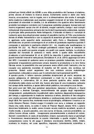 91
ottimali per bimbi affetti da ADHD a una ditta produttrice del farmaco d elezione,
prima ancora di iniziare la ricerca stessa. Certamente costui è stato una mela
marcia, un eccezione, non la regola, ma è la dimostrazione che anche il serraglio
della medicina tradizionale può ospitare soggetti immorali di tal fatta. Dati questi
precedenti di scienziati in vendita, c è da attendersi che qualche altro fenomenale
prodotto tecnologico correlato con il progresso potrebbe giungere inosservato nel
nostro organismo senza che chi di dovere, magari sanitario, svolga i suoi compiti
istituzionali di prevenzione primaria dei rischi dell inquinamento ambientale, ispirata
al principio della precauzione. Nella fattispecie, il biossido di titanio e i nanotubi di
carbonio sono due attuali preclari esempi di possibile rischio. Al TiO2, una molecola
dotata di effetto fotovoltaico e con la capacità di assorbire gli odori molesti quando
è applicata sulle superfici delle costruzioni edili, Ferin e Oberdorster (1985)
attribuiscono un potere cancerogeno di un ordine di grandezza superiore quando il
composto è veicolato in particelle ultrafini (0,1 m), rispetto alla localizzazione in
particelle fini (2,5 m). Rischi analoghi potrebbero essere legati ai nanotubi di
carbonio, sia quelli con parete singola, sia quelli con parete multipla. La struttura
spaziale dei nanotubi di carbonio è molto simile a quella delle microfibrille
d asbesto e Lohcharoenkal W, et al. (2013) ha descritto il potere cancerogeno di
questi materiali innovativi nella pleura. Donaldson K. et al. (2013) aggiunge sul tema
dei NTC: I nanotubi di carbonio sono un prezioso prodotto industriale, ma c'è un
potenziale d esposizione polmonare umana durante la produzione e la loro forma
fibrosa evoca la possibilità che essi possano avere effetti simili l'amianto, che ha
causato una pandemia mondiale di malattia nel XX secolo, che continua nel
presente. Questi autori segnalano che non esistono ancora metodologie
sperimentali, collaudate e sicure, per il controllo dei rischi potenziali da NTC.
A questo punto, il lettore comune potrebbe stropicciarsi gli occhi, sorpreso da
questa gibigianna di definizioni contrastanti e rivali tra le due medicine, la
tradizionale e l alternativa. Gli si deve pertanto qualche altra notizia tratta
direttamente dalla storia sui fatti che furono alla base di una rivoluzione culturale
nel campo della medicina, a spese della salute pubblica, non sempre a suo favore.
Nei primi anni del 1900, due petrolieri statunitensi, danarosi e influenti, J. David
Rockefeller e Andrew Carnegie, verosimilmente del gruppo degli imprenditori
intraprendenti, probabilmente insoddisfatti della medicina diagnostico-terapeutica
del tempo, e apprezzando la medicina teutonica d allora, decisero di fare eseguire
uno studio accurato dell efficienza didattica e professionale delle scuole mediche
degli USA. Per questo fine, mettendo mano al portafoglio, affidarono l incarico a un
certo Abramo Flexner. Costui eseguì il compito con cura, e redasse un rapporto
finale che, nella storia, va sotto il nome di Flexner Report, datato 1910. L autore
descrisse fedelmente la realtà; aveva trovato scuole mediche eccellenti, scuole di
livello medio, e scuole pessime, una vera curva di Gauss, com era prevedibile. Le
ultime furono chiuse subito insegnavano prevalentemente a studenti di colore.
Quindi i committenti, in veste di benefattori, misero nuovamente mano al portafogli
e finanziarono massicciamente le scuole intermedie e quelle migliori. Però si
comportarono come fa chi paga il direttore d orchestra (Griffin, 2003). Infatti,
scelsero la musica, nel caso specifico, imposero l orientamento scientifico e
 