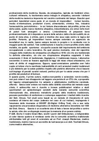 92
professionale della medicina. Questa, da omeopatica, ispirata da tradizioni etico-
culturali millenarie, fu trasformata senza indugio in allopatica, secondo i dettami
della medicina teutonica imperante nel vecchio continente del tempo. Giacché quei
petrolieri benefattori erano parte di un mondo di imprenditori inclusi banche,
media d informazione, produttori d armi, alimentaristi, chimica fine, industrie
farmaceutiche, petrolchimica - le cui fortune discendevano dal profitto, prima che
dalla salute, quella nuova medicina allopatica, industrializzata, era ormai nelle mani
di poteri forti emergenti o emersi. L intendimento di preparare bene
professionalmente chi è deputato a curarsi della salute e della vita dei sudditi, da un
punto di vista etico, è ottimo, però è intuitivo che essa vada contro la logica del
profitto. Pertanto, gli imprenditori hanno sempre ostentato un approccio da
benefattori ma, in realtà, hanno sempre lucrato in proprio e in combutta con la
maggior parte dei sanitari. Tale combinazione è riuscita a trarre profitto anche dalle
malattie, sia quelle spontanee sia quelle causate dall inquinamento dell ambiente
occupazionale o extra lavorativo. Da quel preciso momento, cioè dal repentino
viraggio della medicina da omeopatica ad allopatica (1910) ciò che era tradizionale
fu definito alternativo, ciò che era d ispirazione allopatica soppiantò il tutto
assumendo il titolo di tradizionale. Oggigiorno, il tradizionale impera, l alternativo
soccombe: è come se fossero applicate le leggi del maso chiuso altoatesino, con
tanto di diritto di maggiorasco. Eppure, quest annotazione potrebbe aver fatto
capire al lettore che la manifesta inattendibilità di certi scienziati medici tradizionali
è più deleteria per la salute pubblica rispetto alle pratiche alternative che si basano
sull impiego di presidi curativi naturali, proficui più per la salute umana che per il
profitto dei produttori di farmaci.
A questo punto, il primo autore, medico-non-pentito e scienziato non-in-vendita,
non può celare il suo disappunto nel leggere una perizia di un CTU che, a proposito
del legame eziopatogenetico tra asbesto e glioblastoma multiforme cerebrale,
afferma: Senza voler entrare nel merito della validità scientifica del metodo sopra
citato, il sottoscritto non è riuscito a trovare pubblicazioni relative a studi
sperimentali ed epidemiologici condotti dalla restante comunità scientifica
internazionale che, attraverso metodiche proprie della medicina tradizionale,
possano permettere di confermare o comunque supportare i risultati delle ricerche
del Dott. Omura. Tali studi sono basati su un metodo di rilevamento di varie
sostanze all interno del corpo (asbesto nel caso di cui trattasi), impiegando il
fenomeno della risonanza al BDORT (Bi-Digital O-Ring Test), che a sua volta
rappresenta una procedura diagnostica di medicina alternativa brevettata nel 1993
dal Dott. Omura. Questo è un eccellente atto di fede a favore del profitto e contro
la salute, oltre che un dispregio morale per la memoria di un povero estinto.
P.Q.M. Anche il nostro Green Man, vestiti i panni dell Ombudsman, s indignerebbe
al calor bianco qualora si rendesse conto che la comunità scientifica tradizionale
attribuirebbe tutti gli onori di scienziato ad un Prof. Joseph Biederman, medico
tradizionale, mentre riserva un accredito da lustrascarpe a un dott. Yoshiaki Omura,
come medico alternativo.
 