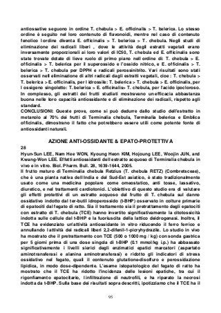 95
antiossative seguono in ordine T. chebula > E. officinalis > T. belerica. Lo stesso
ordine è seguito nel loro contenuto di flavonoidi, mentre nel caso di contenuto
fenolico l ordine diventa E. officinalis > T. belerica > T. chebula. Negli studi di
eliminazione dei radicali liberi , dove le attività degli estratti vegetali erano
inversamente proporzionali ai loro valori di IC50, T. chebula ed E. officinalis sono
state trovate dotate di lieve ruolo di primo piano nell ordine di: T. chebula > E.
officinalis > T. belerica per il superossido e l'ossido nitrico, e E. officinalis > T.
belerica > T. chebula per DPPH e radicali perossinitrito. Vari risultati sono stati
osservati nell eliminazione di altri radicali dagli estratti vegetali, cioe : T. chebula >
T. belerica > E. officinalis, per l idrossile: T. belerica > T. chebula > E. officinalis, per
l ossigeno singoletto: T. belerica > E. officinalis> T. chebula, per l'acido ipocloroso.
In complesso, gli estratti dei frutti studiati mostravano un efficacia abbastanza
buona nelle loro capacità antiossidante e di eliminazione dei radicali, rispetto agli
standard.
CONCLUSIONI: Queste prove, come si può dedurre dallo studio dell'estratto in
metanolo al 70% dei frutti di Terminalia chebula, Terminalia belerica e Emblica
officinalis, dimostrano il fatto che potrebbero essere utili come potente fonte di
antiossidanti naturali.
AZIONE ANTI-OSSIDANTE & EPATO-PROTETTIVA
28
Hyun-Sun LEE, Nam Hee WON, Kyoung Heon KIM, Hojoung LEE, Woojin JUN, and
Kwang-Won LEE. Effetti antiossidanti dell estratto acquoso di Terminalia chebula in
vivo e in vitro. Biol. Pharm. Bull. 28, 1639-1644, 2005.
Il frutto maturo di Terminalia chebula Retzius (T. chebula RETZ) (Combretsceae),
che è una pianta nativa dell India e del Sud-Est asiatico, è stato tradizionalmente
usato come una medicina popolare come omeostatico, anti tosse, lassativo,
diuretico, e nel trattamenti cardiotonici. L'obiettivo di questo studio era di valutare
gli effetti protettivi di un estratto acquoso del frutto di T. chebula sul danno
ossidativo indotto dal ter-butil idroperossido (t-BHP) osservato in colture primarie
di epatociti dal fegato di ratto. Sia il trattamento sia il pretrattamento degli epatociti
con estratto di T. chebula (TCE) hanno invertito significativamente la citotossicità
indotta sulle cellule dal t-BHP e la fuoriuscita della lattico deidrogenasi. Inoltre, il
TCE ha evidenziato un'attività antiossidante in vitro riducendo il ferro ferrico e
annullando l attività dei radicali liberi 2,2-difenil-1-picryhydrazile. Lo studio in vivo
ha mostrato che il pretrattamento con TCE (500 o 1000 mg / kg) con sonda gastrica
per 5 giorni prima di una dose singola di t-BHP (0.1 mmol/kg i.p.) ha abbassato
significativamente i livelli sierici degli enzimatici epatici marcatori (aspartato
aminotransferasi e alanina aminotransferasi) e ridotto gli indicatori di stress
ossidativo nel fegato, quali il contenuto glutatione-disolfuro e perossidazione
lipidica, in modo dose-dipendente. L'esame istopatologico del fegato di ratto ha
mostrato che il TCE ha ridotto l'incidenza delle lesioni epatiche, tra cui il
rigonfiamento epatocitario, l infiltrazione di neutrofili, e ha riparato la necrosi
indotta da t-BHP. Sulla base dei risultati sopra descritti, ipotizziamo che il TCE ha il
 