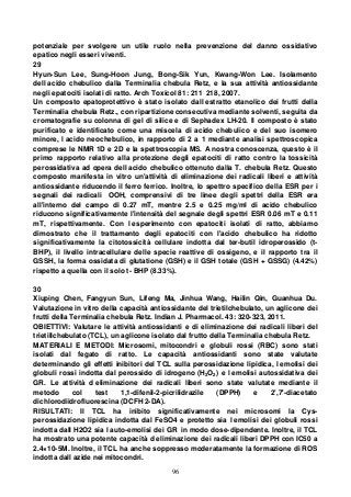 96
potenziale per svolgere un utile ruolo nella prevenzione del danno ossidativo
epatico negli esseri viventi.
29
Hyun-Sun Lee, Sung-Hoon Jung, Bong-Sik Yun, Kwang-Won Lee. Isolamento
dell acido chebulico dalla Terminalia chebula Retz, e la sua attività antiossidante
negli epatociti isolati di ratto. Arch Toxicol 81: 211 218, 2007.
Un composto epatoprotettivo è stato isolato dall estratto etanolico dei frutti della
Terminalia chebula Retz., con ripartizione consecutiva mediante solventi, seguita da
cromatografie su colonna di gel di silice e di Sephadex LH-20. Il composto è stato
purificato e identificato come una miscela di acido chebulico e del suo isomero
minore, l acido neochebulico, in rapporto di 2 a 1 mediante analisi spettroscopica
comprese le NMR 1D e 2D e la spettroscopia MS. A nostra conoscenza, questo è il
primo rapporto relativo alla protezione degli epatociti di ratto contro la tossicità
perossidativa ad opera dell acido chebulico ottenuto dalla T. chebula Retz. Questo
composto manifesta in vitro un'attività di eliminazione dei radicali liberi e attività
antiossidante riducendo il ferro ferrico. Inoltre, lo spettro specifico della ESR per i
segnali dei radicali OOH, comprensivi di tre linee degli spettri della ESR era
all'interno del campo di 0.27 mT, mentre 2.5 e 0.25 mg/ml di acido chebulico
riducono significativamente l'intensità del segnale degli spettri ESR 0.06 mT e 0.11
mT, rispettivamente. Con l esperimento con epatociti isolati di ratto, abbiamo
dimostrato che il trattamento degli epatociti con l'acido chebulico ha ridotto
significativamente la citotossicità cellulare indotta dal ter-butil idroperossido (t-
BHP), il livello intracellulare delle specie reattive di ossigeno, e il rapporto tra il
GSSH, la forma ossidata di glutatione (GSH) e il GSH totale (GSH + GSSG) (4.42%)
rispetto a quella con il solo t- BHP (8.33%).
30
Xiuping Chen, Fangyun Sun, Lifeng Ma, Jinhua Wang, Hailin Qin, Guanhua Du.
Valutazione in vitro della capacità antiossidante del trietilchebulato, un aglicone dei
frutti della Terminalia chebula Retz. Indian J. Pharmacol. 43: 320-323, 2011.
OBIETTIVI: Valutare le attività antiossidanti e di eliminazione dei radicali liberi del
trietillchebulato (TCL), un aglicone isolato dal frutto della Terminalia chebula Retz.
MATERIALI E METODI: Microsomi, mitocondri e globuli rossi (RBC) sono stati
isolati dal fegato di ratto. Le capacità antiossidanti sono state valutate
determinando gli effetti inibitori del TCL sulla perossidazione lipidica, l emolisi dei
globuli rossi indotta dal perossido di idrogeno (H2O2) e l emolisi autossidativa dei
GR. Le attività d eliminazione dei radicali liberi sono state valutate mediante il
metodo col test 1,1-difenil-2-picrilidrazile (DPPH) e 2',7'-diacetato
dichlorodiidrofluorescina (DCFH 2-DA).
RISULTATI: Il TCL ha inibito significativamente nei microsomi la Cys-
perossidazione lipidica indotta dal FeSO4 e protetto sia l emolisi dei globuli rossi
indotta dall H2O2 sia l auto-emolisi dei GR in modo dose-dipendente. Inoltre, il TCL
ha mostrato una potente capacità d eliminazione dei radicali liberi DPPH con IC50 a
2.4×10-5M. Inoltre, il TCL ha anche soppresso moderatamente la formazione di ROS
indotta dall azide nei mitocondri.
 