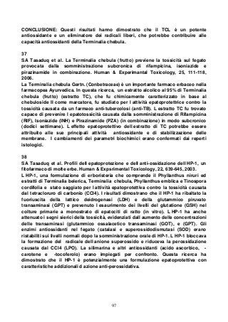 97
CONCLUSIONE: Questi risultati hanno dimostrato che il TCL è un potente
antiossidante e un eliminatore dei radicali liberi, che potrebbe contribuire alle
capacità antiossidanti della Terminalia chebula.
37
SA Tasaduq et al. La Terminalia chebula (frutto) previene la tossicità sul fegato
provocata dalla somministrazione subcronica di rifampicina, isoniazide e
pirazinamide in combinazione. Human & Experimantal Toxicology, 25, 111-118,
2006.
La Terminalia chebula Gertn. (Conbetraceae) è un importante farmaco erbaceo nella
farmacopea Ayurvedica. In questa ricerca, un estratto alcolico al 95% di Terminalia
chebula (frutto) (estratto TC), che fu chimicamente caratterizzato in base al
chebuloside II come marcatore, fu studiato per l attività epatoprotettrice contro la
tossicità causata da un farmaco anti-tubercolosi (anti-TB). L estratto TC fu trovato
capace di prevenire l epatotossicità causata dalla somministrazione di Rifampicina
(RIF), Isoniazide (INH) e Pirazinamide (PZA) (in combinazione) in modo subcronico
(dodici settimane). L effetto epatoprotettivo dell estratto di TC potrebbe essere
attribuito alle sue principali attività antiossidante e di stabilizzazione delle
membrane. I cambiamenti dei parametri biochimici erano confermati dai reperti
istologici.
38
SA Tasaduq et al. Profili dell epatoprotezione e dell anti-ossidazione dell HP-1, un
fitofarmaco di molte erbe. Human & Expsrimental Toxicology, 22, 639-645, 2003.
L HP-1, una formulazione di erboristeria che comprende il Phyllanthus niruri ed
estratti di Terminalia belerica, Terminalia chebula, Phyllanthus emblica e Tinospora
cordifolia e stato saggiato per l attività epatoprotettiva contro la tossicità causata
dal tetracloruro di carbonio (CCl4). I risultati dimostrano che il HP-1 ha ribaltato la
fuoriuscita della lattico deidrogenasi (LDH) e della glutammico piruvato
transaminasi (GPT) e prevenuto l esaurimento dei livelli del glutatione (GSH) nel
colture primarie a monostrato di epatociti di ratto (in vitro). L HP-1 ha anche
attenuato i segni sierici della tossicità, evidenziati dall aumento delle concentrazioni
delle transaminasi (glutammico ossalacetico transaminasi (GOT), e (GPT). Gli
enzimi antiossidanti nel fegato (catalasi e superossidodismutasi (SOD) erano
ristabiliti sui livelli normali dopo la somministrazione orale di HP-1. L HP-1 bloccava
la formazione del radicale dell anione superossido e riduceva la perossidazione
causata dal CCl4 (LPO). La silimarina e altri antiossidanti (acido ascorbico, -
carotene e -tocoferolo) erano impiegati per confronto. Questa ricerca ha
dimostrato che il HP-1 è potenzialmente una formulazione epatoprotettiva con
caratteristiche addizionali d azione anti-perossidativa.
 