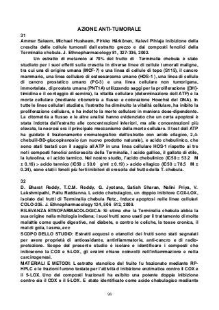 98
AZIONE ANTI-TUMORALE
31
Ammar Saleem, Michael Husheem, Pirkko Härkönen, Kalevi Pihlaja Inibizione della
crescita delle cellule tumorali dall estratto grezzo e dai composti fenolici della
Terminalia chebula. J. Ethnopharmacology 81, 327-336, 2002.
Un estratto di metanolo al 70% del frutto di Terminalia chebula è stato
studiato per i suoi effetti sulla crescita in diverse linee di cellule tumorali maligne,
tra cui una di origine umana (MCF-7) e una linea di cellule di topo (S115), il cancro
mammario, una linea cellulare di osteosarcoma umano (HOS-1 ), una linea di cellule
di cancro prostatico umano (PC-3) e una linea cellulare non tumorigena,
immortalata, di prostata umana (PNT1A) utilizzando saggi per la proliferazione ([3H]-
timidina e il conteggio di semina), la vitalità cellulare (determinazione dell ATP) e la
morte cellulare (mediante citometria a flusso e colorazione Hoechst del DNA). In
tutte le linee cellulari studiate, l'estratto ha diminuito la vitalità cellulare, ha inibito la
proliferazione cellulare, e ha indotto la morte cellulare in maniera dose-dipendente.
La citometria a flusso e le altre analisi hanno evidenziato che un certa apoptosi è
stata indotta dall'estratto alle concentrazioni inferiori, ma alle concentrazioni più
elevate, la necrosi era il principale meccanismo della morte cellulare. Il test dell ATP
ha guidato il frazionamento cromatografico dell'estratto con acido ellagico, 2,4-
chebulil-BD-glucopiranosio (un nuovo prodotto naturale), e acido chebulinico, che
sono stati testati con il saggio all ATP in una linea cellulare HOS-1 rispetto ai tre
noti composti fenolici anticrescita della Terminalia, l acido gallico, il gallato di etile,
la luteolina, e l acido tannico. Nel nostro studio, l'acido chebulinico (IC50 = 53.2 M
± 0.16) > acido tannico (IC50 = 59.0 g/ml ± 0.19) > acido ellagico (IC50 = 78.5 M ±
0.24), sono stati i fenoli più forti inibitori di crescita del frutto della T. chebula.
32
D. Bharat Reddy, T.C.M. Reddy, G. Jyotsna, Satish Sharan, Nalini Priya, V.
Lakshmipathi, Pallu Reddanna. L acido chebulagico, un doppio inibitore COX-LOX,
isolato dai frutti di Terminalia chebula Retz., Induce apoptosi nelle linee cellulari
COLO-205. J. Ethnopharmacology 124, 506 512, 2009.
RILEVANZA ETNOFARMACOLOGICA: Si stima che la Terminalia chebula abbia la
sua origine nella mitologia indiana; i suoi frutti sono usati per il trattamento di molte
malattie come quelle digestive, nel diabete, e contro le coliche, la tosse cronica, il
mal di gola, l asma, ecc
SCOPO DELLO STUDIO: Estratti acquosi o etanolici dei frutti sono stati segnalati
per avere proprietà di antiossidante, antinfiammatorie, anti-cancro e di radio-
protezione. Scopo del presente studio è isolare e identificare i composti che
inibiscono la COX e 5-LOX, gli enzimi chiave coinvolti nell'infiammazione e nella
carcinogenesi.
MATERIALI E METODI: L estratto etanolico del fruito fu frazionato mediante RP-
HPLC e le frazioni furono testate per l'attività d inibizione enzimatica contro il COX e
il 5-LOX. Uno dei composti frazionati ha esibito una potente doppia inibizione
contro sia il COX e il 5-LOX. E stato identificato come acido chebulagico mediante
 