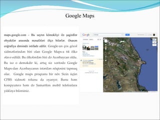 Google Maps


maps.google.com - Bu saytın köməkliyi ilə şagirdlər
obyektlər arasında məsafələri ölçə bilərlər. Əsasən
coğrafiya dərsində istifadə edilir. Google-un çox gözəl
xidmətlərindən biri olan Google Maps-a 64 ölkə
əlavə edildi. Bu ölkələrdən biri də Azərbaycan oldu.
Bu isə o deməkdir ki, artıq siz xəritədə Google
Maps-dan Azərbaycanın istənilən nöqtəsini tapmaq
olar.   Google maps proqramı bir növ Sizin üçün
CPRS xidməti rolunu da oyanyır. Bunu həm
kompyuterə həm də Samartfon mobil telefonlara
yükləyə bilərsiniz.
 