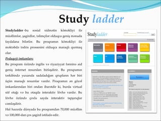 Study ladder
Studyladder -bu        sosial   xidmətin    köməkliyi   ilə
müəllimlər, şagirdlər, təlimçilər olduqca geniş mənada
faydalana      bilərlər.   Bu   proqramın   köməkliyi   ilə
məktəbdə tədris prossesini olduqca maraqlı qurmaq
olar.
Pedaqoji imkanları:
Bu proqram özündə ingilis və riyaziyyat fənninə aid
geniş internet resursları birləşdirir. Bu proqramın
tərkibində yuxarıda sadaladığım qrupların hər biri
üçün maraqlı resurslar vardır. Proqramın ən gözəl
imkanlarından biri ondan ibarətdir ki, burda virtual
siif otağı və bu otaqda interaktiv lövhə vardır. Bu
lövhə özündə çoxlu sayda interaktiv tapşırıqlar
cəmləşdirir.
Hal hazırda dünyada bu proqramdan 70,000 müəllim
və 100,000-dan çox şagird istifadə edir.
 