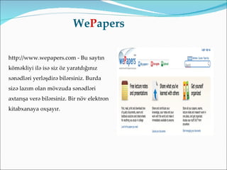 WePapers

http://www.wepapers.com - Bu saytın
köməkliyi ilə isə siz öz yaratdığınız
sənədləri yerləşdirə bilərsiniz. Burda
sizə lazım olan mövzuda sənədləri
axtarışa verə bilərsiniz. Bir növ elektron
kitabxanaya oxşayır.
 