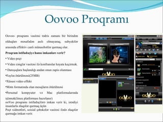 Oovoo Proqramı
Oovoo- proqramı vasitəsi tədris zamanı bir birindən
olduqları   məsafədən      asılı   olmayaraq,   subyektlər
arasında effektiv canlı münasibətlər qurmaq olar.
Proqram istifadəçiyə hansı imkanları verir?
• Video poçt
• Video zənglər vasitəsi ilə konfranslar həyata keçirmək.
• Danışıqlara başlandığı andan onun zapis olunması
•Faylın ötürülməsi(25MB)
•Xüsusi video effekt
•Mətn formatında olan mesajların ötürülməsi
•Personal      kompyuter    və     Mac   platformalarında
işləmək(linux platforması hazırlanır)
ooVoo proqramı istifadəçilərə imkan verir ki, istədiyi
insanlarla əlaqələr qurmaq üçün
Poçt xidmətləri, soisial şəbəkələr vasitəsi ilədə əlaqələr
qurmağa imkan verir.
 