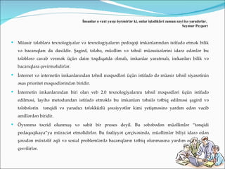 İnsanlar o vaxt yaxşı öyrənirlər ki, onlar işlədikləri zaman nəyi isə yaradırlar.
                                                                                                      Seymur Peypert



   Müasir tələblərə texnologiyalar və texnologiyaların pedoqoji imkanlarından istifadə etmək bilik
    və bacarıqları da daxildir. Şagird, tələbə, müəllim və təhsil müəssisələrini idarə edənlər bu
    tələblərə cavab vermək üçün daim təqdiqatda olmalı, imkanlar yaratmalı, imkanları bilik və
    bacarıqlara çevirməlidirlər.
   İnternet və internetin imkanlarından təhsil məqsədləri üçün istifadə də müasir təhsil siyasətinin
    əsas prioritet məqsədlərindən biridir.
   İnternetin imkanlarından biri olan veb 2.0 texnologiyalarını təhsil məqsədləri üçün istifadə
    edilməsi, layihə metodundan istifadə etməklə bu imkanları təhsilə tətbiq edilməsi şagird və
    tələbələrin    tənqidi və yaradıcı təfəkkürlü şəxsiyyətlər kimi yetişməsinə yardım edən vacib
    amillərdən biridir.
   Öyrənmə təcrid olunmuş və sabit bir proses deyil. Bu səbəbədən müəllimlər “tənqidi
    pedaqoqikaya”ya müraciət etməlidirlər. Bu fəaliyyət çərçivəsində, müəllimlər biliyi idarə edən
    şəxsdən müxtəlif əqli və sosial problemlərdə bacarıqların tətbiq olunmasına yardım edən şəxsə
    çevrilirlər.
 