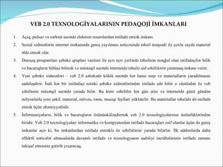 VEB 2.0 TEXNOLOGİYALARININ PEDAQOJİ İMKANLARI

1.   Açıq, pulsuz və sərbəst surətdə elektron resurslardan istifadə etmək imkanı.
2.   Sosial xidmətlərin internet məkanında geniş yayılması nəticəsində təhsil məqsədi ilə çoxlu sayda material
     əldə etmək olar.
3.   Danışıq proqramları şəbəkə qrupları vasitəsi ilə ayrı ayrı yerlərdə təhsilnən məşğul olan istifadəçilər bilik
     və bacarıqların bölüşə bilmək və müstəqil surətdə internetdə təhsilə aid səhifələrin yaratmaq imkanı veirir.
4.   Yeni şəbəkə xidmətləri – veb 2.0 şəbəkədə köklü surətdə hər hansı nəşr və materialların yaradılmasnı
     sadələşdirir. İndi hər bir istifadəçi nəinki şəbəkə xidmətlərindən istifadə edə bilər o cümlədən öz veb
     səhifəsini müsətqil surətdə yarada bilər. Bu kimi səhifələr hər gün artır və internetdə günü gündən
     milyonlarla yeni şəkil, material, mövzu, rəsm, musiqi faylları yüklənilir. Bu materiallar təhsildə də istifadə
     etmək üçün əhəmiyyətlidir.
5.   İnformasiyaların, bilik və bacarıqların özününküləşdirmək veb 2.0 texnologiyalarının üstünlüklərindən
     biridir. Veb 2.0 texnologiyaları informatika və kompyuterdən istifadə bacarıqları zəif olanlar üçün də geniş
     imkanlar açır ki, bu imkanlardan istifadə etməklə öz səhifələrini yarada bilərlər. İlk addımlarda daha
     effektli nəticələr almasalarda davamlı istifadə və texnologyanın sadəliyi təcrübələrinin istifadə zamanı
     inkişaf etməsinə gətirib çıxaracaq.
 