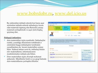 www.bobrdobr.ru, www.del.icio.us

   Bu xidmətdən istifadə edərək-hər hansı açar
   sözlərdən istifadə edərək istifadəçiyə lazım
   olan materialı tapmaq olar.Bununla yanaşı
   material yerləşdirmək və açar sözlə başlıq
   qoymaq olar.

Pedaqoji imkanları:
 dərs materialları üçün mənbədir. İstifadəçilər
   nəinki, yaratdığı əlfəcinlərin tərkibində o
   cümlədən başqa istifadəçilər tərəfindən
   yaradılanlara da lazımi materialları axtara
   bilər. Xidmət imkan verir ki, istifadəçi bütün
   növ materialların, informasiyanın
   mənbələrindən isitfadə edə bilsin.
 Dərs materialları üçün əlverişli məlumat
   anbarıdır. Müəllimlər fərdi və ya qrup halında
   dərs materiallarını yerləşdirə bilərlər.
 