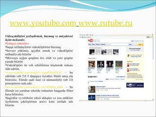 www.youtube.com www.rutube.ru
Videoçəkilişləri yerləşdirmək, baxmaq və müzakirəsi
üçün məkandır.
Pedaqoji imkanları
•başqa istifadəçilərin videokliplərinə baxmaq
•Serverə yükləmə, qeydlər etmək və videoklipləri
mübadilə edə bilərlər
•Mövzuya uyğun qruplara üzv olub və yeni qruplar
yarada bilərlər
•Videoklipləri öz veb səhifələrinə köçürmək imkanı
əldə edirlər.
•www.youtube.com/watch?v=6gmP4nk0EOE – bu
səhifədə veb 2.0 5 dəqiqəyə öyrədici filmlə tanış ola
bilərsiniz. Filmdə sadə üsul və nümunələrlə veb 2.0
prinsiplərini izah edir.
•www.youtube.com/watch?v=m3XZdNq_QGk – bu
filimdə isə yutubun təhsildə imkanları haqqında filmə
baxa bilərsiniz.
•Şagirdlər və tələbələr təhsil aldıqları və icra etdikləri
layihələrin çəkilişlərinin arxivi kimi istifadə edə
bilərlər.
 