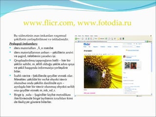 www.flicr.com, www.fotodia.ru
   Bu xidmətinin əsas imkanları rəqəmsal
   şəkillərin yerləşdirilməsi və istifadəsidir.
Pedaqoji imkanları:
 dərs materialları üçün mənbə
 dərs materiallarının anbarı – şəkillərin arxivi
   və şagird, tələbənin yaradıcı işi.
 Qruplaşdırılmış tapşırıqların həlli – hər bir
   şəklin sahibi, müəllifi olduğu şəklə adını qoya
   və şəkil haqqında informasiya yerləşdirə
   bilər.
 İzahlı xəritə - Şəkillərdə qeydlər etmək olar.
   Məsələn: şəkildə bir neçə obyekt təsvir
   olunubsa onda şəkilin daxilində ayrı –
   ayrılıqda hər bir təsvir olunmuş obyekti seçib
   ona qeydlər etmək mümkündür.
 Birgə iş üsulu – Şagirdlər layihə metodikası
   çərçivəsində birgə layihənin icraçıları kimi
   də fəaliyyət göstərə bilərlər.
 