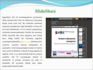 SlideShare
Şagirdlərin Veb 2.0 texnologiyalarına yiyələnməsi
təhsil ictimaiyyətinə həm də millimənəvi baxımdan
böyük önəm kəsb edir. Biz müharibə şəraitində
yaşayırıq, torpaqlarımız işğal altındadır və bizim bir
çox tarixi abidələrimiz var ki, mənfur qonşularımız
tərəfindən mənimsədilmişdir. Düzdür, biz tariximizi
bilirik, öyrənirik. Bəs onun qayğısına necə alırıq?
Necə     təbliğ     edirik?    Bu    baxımdan       şagirdlər
yaratdıqlarıtəqdimatları (http://www.slideshare.net),
xəritələri,   sənədləri       internet    istifadəçiləri   ilə
paylaşırlar. Cavab olaraq paylaşdığı insanlar öz rəylərini
mətn vasitəsi ilə bildirirlər. Nəticədə bir qrup şagirdlər bu
təqdimat, xəritə və ya sənəd ətrafında kiçik bir cəmiyyət
yaradırlar.   Veb     2.0     texnologiyaları   dinamik    və
interaktivdir. İş prinsipi, naviqasiya çox rahat və
dinamikdir.   Bu      servislərdə   işləmək     üçün   sadəcə
qeydiyyatdan keçmək lazımdır.
 