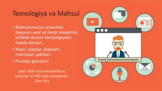 Texnologiya və Məhsul
• Məhsulunuzun arxasında
dayanan yeni və fərqli məaqmlar,
istifadə olunan texnologiyalar
haqda danışın.
• Mətn, loqolar, diaqram,
məhsulun şəkilləri.
• Protoipi göstərin!
Şəkil 1000 sözə bərabərdirsə,
prototip 10 000 slyda bərabərdir.
Glen Şira
 