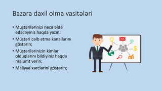 Bazara daxil olma vasitələri
• Müştərilərinizi necə əldə
edəcəyiniz haqda yazın;
• Müştəri cəlb etmə kanallarını
göstərin;
• Müştərilərinizin kimlər
olduqlarını bildiyiniz haqda
məlumt verin;
• Maliyyə xərclərini göstərin;
 
