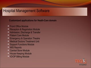 Hospital Management Software
Customized applications for Heath-Care domain












Front Office Module
Reception & Regstration Module
Admission, Discharge & Transfer
Patient Care Module
Emergency & Operation Theatre
Medical Doctors Treatment Unit
Support Functions Module
MIS Reports
Central Store Module
House Keeping Module
IO/OP Billing Module

 
