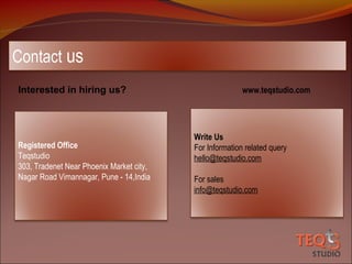 Contact us
Interested in hiring us?

Registered Office
Teqstudio
303, Tradenet Near Phoenix Market city,
Nagar Road Vimannagar, Pune - 14,India

www.teqstudio.com

Write Us
For Information related query
hello@teqstudio.com
For sales
info@teqstudio.com

 