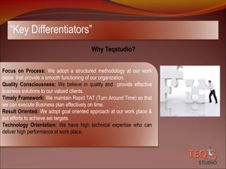 “Key Differentiators”
Why Teqstudio?
Focus on Process: We adopt a structured methodology at our work
place that provide a smooth functioning of our organization.
Quality Consciousness: We believe in quality and provide effective
business solutions to our valued clients.
Timely Framework: We maintain Rapid TAT (Turn Around Time) so that
we can execute Business plan effectively on time.
Result Oriented: We adopt goal oriented approach at our work place &
put efforts to achieve set targets.
Technology Orientation: We have high technical expertise who can
deliver high performance at work place.

 