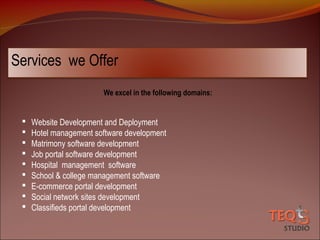 Services we Offer
We excel in the following domains:











Website Development and Deployment
Hotel management software development
Matrimony software development
Job portal software development
Hospital management software
School & college management software
E-commerce portal development
Social network sites development
Classifieds portal development

 