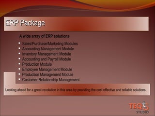 ERP Package
A wide array of ERP solutions









Sales/Purchase/Marketing Modules
Accounting Management Module
Inventory Management Module
Accounting and Payroll Module
Production Module
Employee Management Module
Production Management Module
Customer Relationship Management

Looking ahead for a great revolution in this area by providing the cost effective and reliable solutions.

 