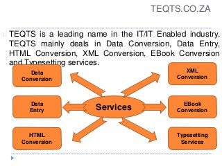 TEQTS.CO.ZA
TEQTS is a leading name in the IT/IT Enabled industry.
TEQTS mainly deals in Data Conversion, Data Entry,
HTML Conversion, XML Conversion, EBook Conversion
and Typesetting services.
Services
Data
Entry
Data
Conversion
HTML
Conversion
Typesetting
Services
EBook
Conversion
XML
Conversion
 