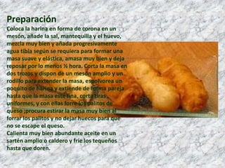 PreparaciónColoca la harina en forma de corona en un mesón, añade la sal, mantequilla y el huevo, mezcla muy bien y añada progresivamente agua tibia según se requiera para formar una masa suave y elástica, amasa muy bien y deja reposar por lo menos ½ hora. Corta la masa en dos trozos y dispon de un mesón amplio y un rodillo para extender la masa, espolvorea un poquito de harina y extiende de forma pareja hasta que la masa este fina, corta tiras uniformes, y con ellas forre los palitos de queso ;procura estirar la masa muy bien al forrar los palitos y no dejar huecos para que no se escape el queso.Calienta muy bien abundante aceite en un sartén amplio o caldero y fríe los tequeños hasta que doren.